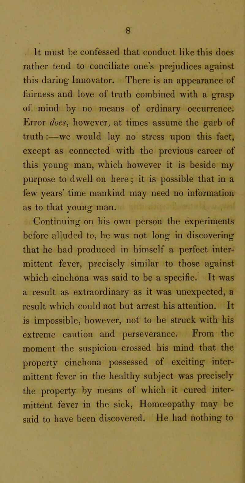 It must be confessed that conduct like this does ratlier tend to conciliate one’s prejudices against this daring Innovator. There is an appearance of fairness and love of truth combined with a grasp of mind by no means of ordinary occurrence: Error does, however, at times assume the garb of truth :—we would lay no stress upon this fact, except as connected with the previous career of this young man, which however it is beside my purpose to dwell on here; it is possible that in a few years’ time mankind may need no information as to that young man. Continuing on his own person the experiments before alluded to, he was not long in discovering that he had produced in himself a perfect inter- mittent fever, precisely similar to those against which cinchona was said to be a specific. It was a result as extraordinary as it was unexpected, a result which could not but arrest his attention. It is impossible, however, not to be struck with his extreme caution and perseverance. From the moment the suspicion crossed his mind that the property cinchona possessed of exciting inter- mittent fever in the healthy subject was precisely the property by means of which it cured inter- mittent fever in the sick. Homoeopathy may be said to have been discovered. He had nothing to