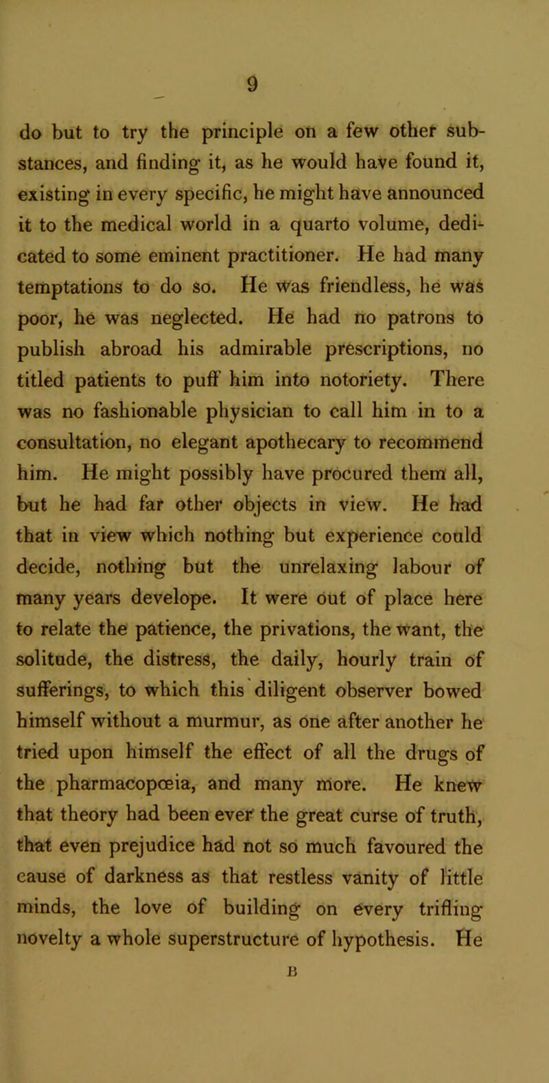 do but to try the principle oti a few othet sub- stances, and finding it, as he would have found it, existing in every specific, he might have announced it to the medical world in a quarto volume, dedi- cated to some eminent practitioner. He had many temptations to do so. He Was friendless, he was poor, he was neglected. He had no patrons to publish abroad his admirable prescriptions, no titled patients to puff him into notoriety. There was no fashionable physician to call him in to a consultation, no elegant apothecary to recommend him. He might possibly have procured them all, but he had far other objects in view. He had that in view which nothing but experience could decide, nothing but the unrelaxing labour of many years develope. It were out of place here to relate the patience, the privations, the want, the solitude, the distress, the daily, hourly train of sufferings, to which this diligent observer bowed himself without a murmur, as one after another he tried upon himself the effect of all the drugs of the pharmacopoeia, and many more. He knew that theory had been ever the great curse of truth, that even prejudice had not so much favoured the cause of darkness as that restless vanity of little minds, the love of building on every trifling novelty a whole superstructure of hypothesis. He 15