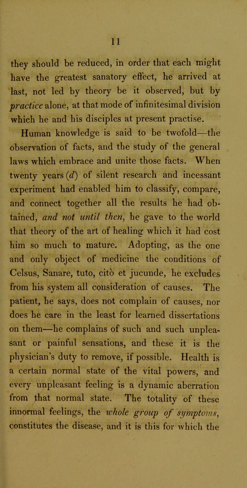 they should be reduced, in order that each might have the greatest sanatory eflect, he arrived at last, not led by theory be it observed, but by practice alone, at that mode of infinitesimal division which he and his disciples at present practise. Human knowledge is said to be twofold—the observation of facts, and the study of the general laws which embrace and unite those facts. When twenty years (cQ of silent research and incessant experiment had enabled him to classify, compare, and connect together all the results he had ob- tained, and not until then, he gave to the world that theory of the art of healing which it had cost him so much to mature. Adopting, as the one and only object of medicine the conditions of Celsus, Sanare, tuto, citb et jucunde, he excludes from his system all consideration of causes. The patient, he says, does not complain of causes, nor does he care in the least for learned dissertations on them—he complains of such and such unplea- sant or painful sensations, and these it is the physician’s duty to remove, if possible. Health is a certain normal state of the vital powers, and every unpleasant feeling is a dynamic aberration from that normal state. The totality of these innormal feelings, the ichole group of symptoms, constitutes the disease, and it is this for which tlje