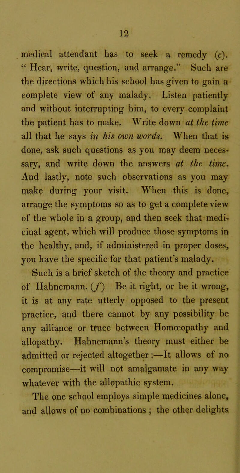 medical attendant has to seek a remedy (e). “ Hear, write, question, and arrange.” Such are the directions which his school has given to gain a complete view of any malady. Listen patiently and without interrupting him, to every complaint the patient has to make. Write down at the time all that he says in his own words. When that is done, ask such questions as you may deem neces- sary, and write down the answers at the time. And lastly, note such observations as you may make during your visit. When this is done, arrange the symptoms so as to get a complete view of the whole in a group, and then seek that medi- cinal agent, which will produce those symptoms in the healthy, and, if administered in proper doses, you have the specific for that patient’s malady. Such is a brief sketch of the theory and practice of Hahnemann. (/) Be it right, or be it wrong, it is at any rate utterly opposed to the present practice, and there cannot by any possibility be any alliance or truce between Homoeopathy and allopathy. Hahnemann’s theory must either be admitted or rejected altogether :—It allows of no compromise—it will not amalgamate in any way whatever with the allopathic system. The one school employs simple medicines alone, and allows of no combinations \ the other delights