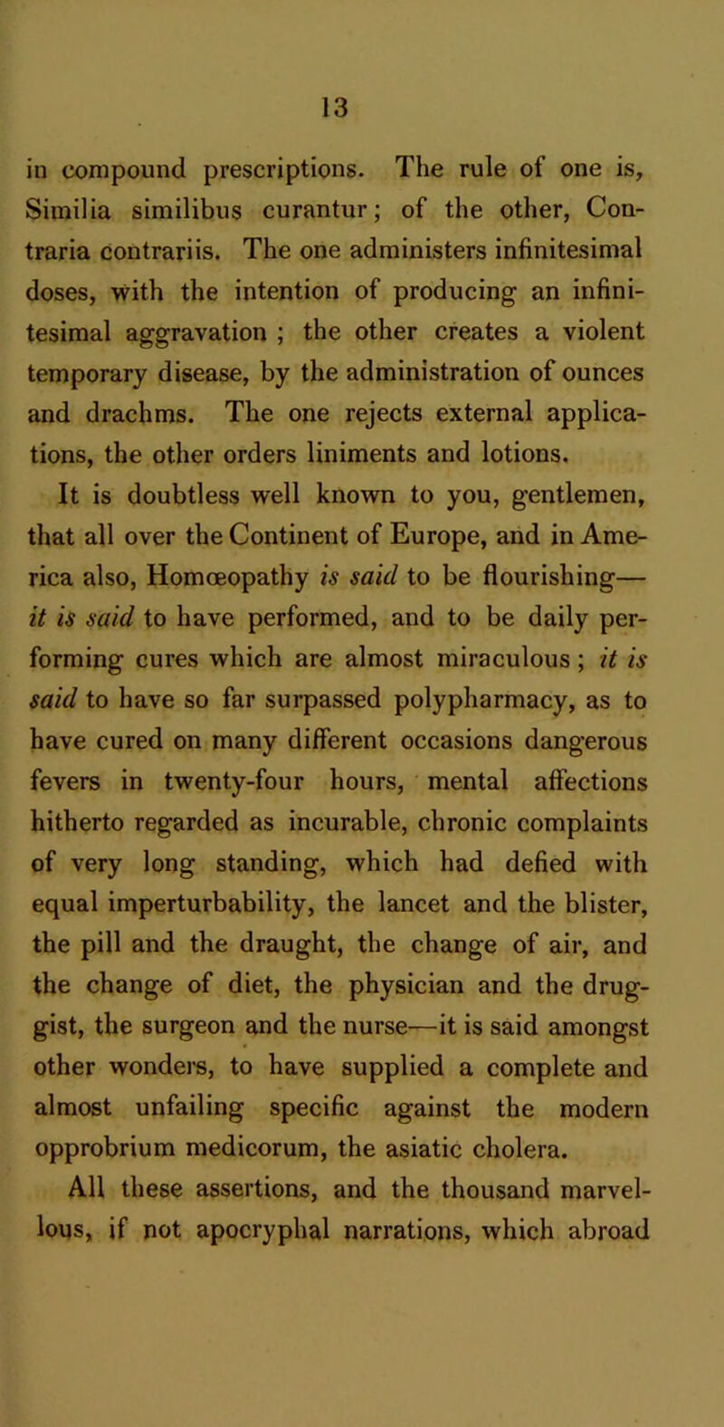 in compound prescriptions. The rule of one is, Similia similibus curantur; of the other, Con- traria contrariis. The one administers infinitesimal doses, with the intention of producing an infini- tesimal aggravation ; the other creates a violent temporary disease, by the administration of ounces and drachms. The one rejects external applica- tions, the other orders liniments and lotions. It is doubtless well known to you, gentlemen, that all over the Continent of Europe, and in Ame- rica also. Homoeopathy is said to be flourishing— it is said to have performed, and to be daily per- forming cures which are almost miraculous; it is said to have so far surpassed polypharmacy, as to have cured on many different occasions dangerous fevers in twenty-four hours, mental affections hitherto regarded as incurable, chronic complaints of very long standing, which had defied with equal imperturbability, the lancet and the blister, the pill and the draught, the change of air, and the change of diet, the physician and the drug- gist, the surgeon and the nurse—it is said amongst other wondei'S, to have supplied a complete and almost unfailing specific against the modern opprobrium medicorum, the asiatic cholera. All these assertions, and the thousand marvel- lous, if not apocryphal narrations, which abroad