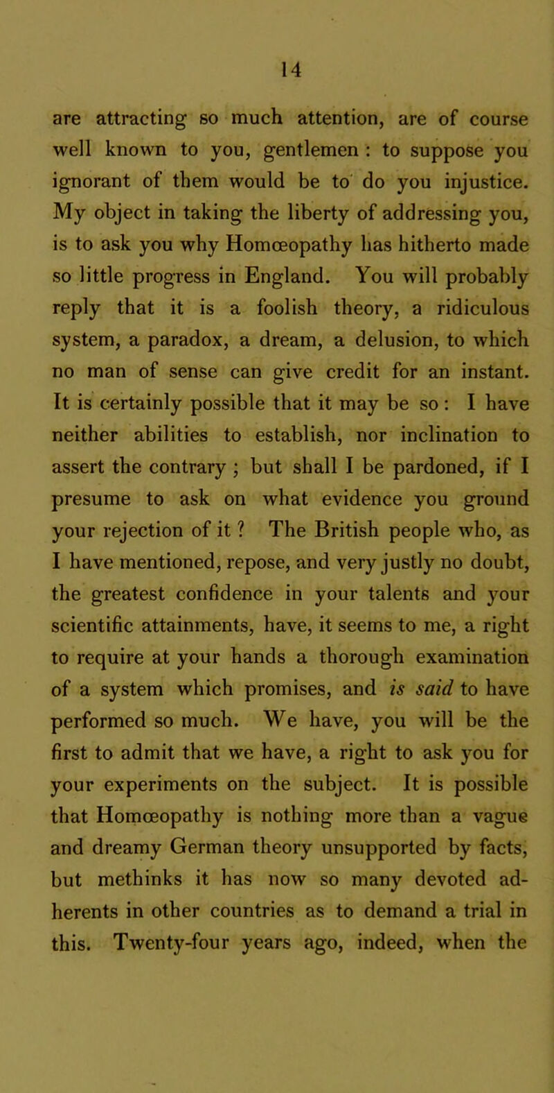 are attracting so much attention, are of course well known to you, gentlemen ; to suppose you ignorant of them would be to do you injustice. My object in taking the liberty of addressing you, is to ask you why Homoeopathy has hitherto made so little progress in England. You will probably reply that it is a foolish theory, a ridiculous system, a paradox, a dream, a delusion, to which no man of sense can give credit for an instant. It is certainly possible that it may be so: I have neither abilities to establish, nor inclination to assert the contrary ; but shall I be pardoned, if I presume to ask on what evidence you ground your rejection of it ? The British people who, as I have mentioned, repose, and very justly no doubt, the greatest confidence in your talents and your scientific attainments, have, it seems to me, a right to require at your hands a thorough examination of a system which promises, and is said to have performed so much. We have, you will be the first to admit that we have, a right to ask you for your experiments on the subject. It is possible that Homoeopathy is nothing more than a vague and dreamy German theory unsupported by facts, but methinks it has now so many devoted ad- herents in other countries as to demand a trial in this. Twenty-four years ago, indeed, when the