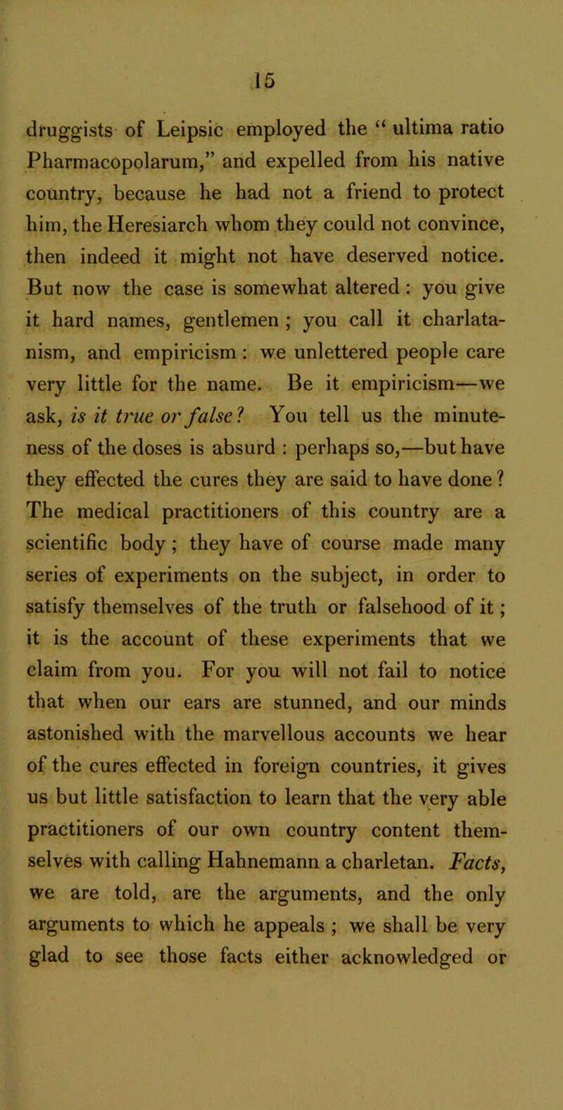 druggists of Leipsic employed the “ ultima ratio Pharmacopolarum,” and expelled from his native country, because he had not a friend to protect him, the Heresiarch whom they could not convince, then indeed it might not have deserved notice. But now the case is somewhat altered: you give it hard names, gentlemen ; you call it charlata- nism, and empiricism : we unlettered people care very little for the name. Be it empiricism—we ask, is it true or false? You tell us the minute- ness of the doses is absurd : perhaps so,—but have they effected the cures they are said to have done ? The medical practitioners of this country are a scientific body; they have of course made many series of experiments on the subject, in order to satisfy themselves of the truth or falsehood of it; it is the account of these experiments that we claim from you. For you will not fail to notice that when our ears are stunned, and our minds astonished with the marvellous accounts we hear of the cures effected in foreign countries, it gives us but little satisfaction to learn that the very able practitioners of our own country content them- selves with calling Hahnemann a charletan. Facts, we are told, are the arguments, and the only arguments to which he appeals ; we shall be very glad to see those facts either acknowledged or