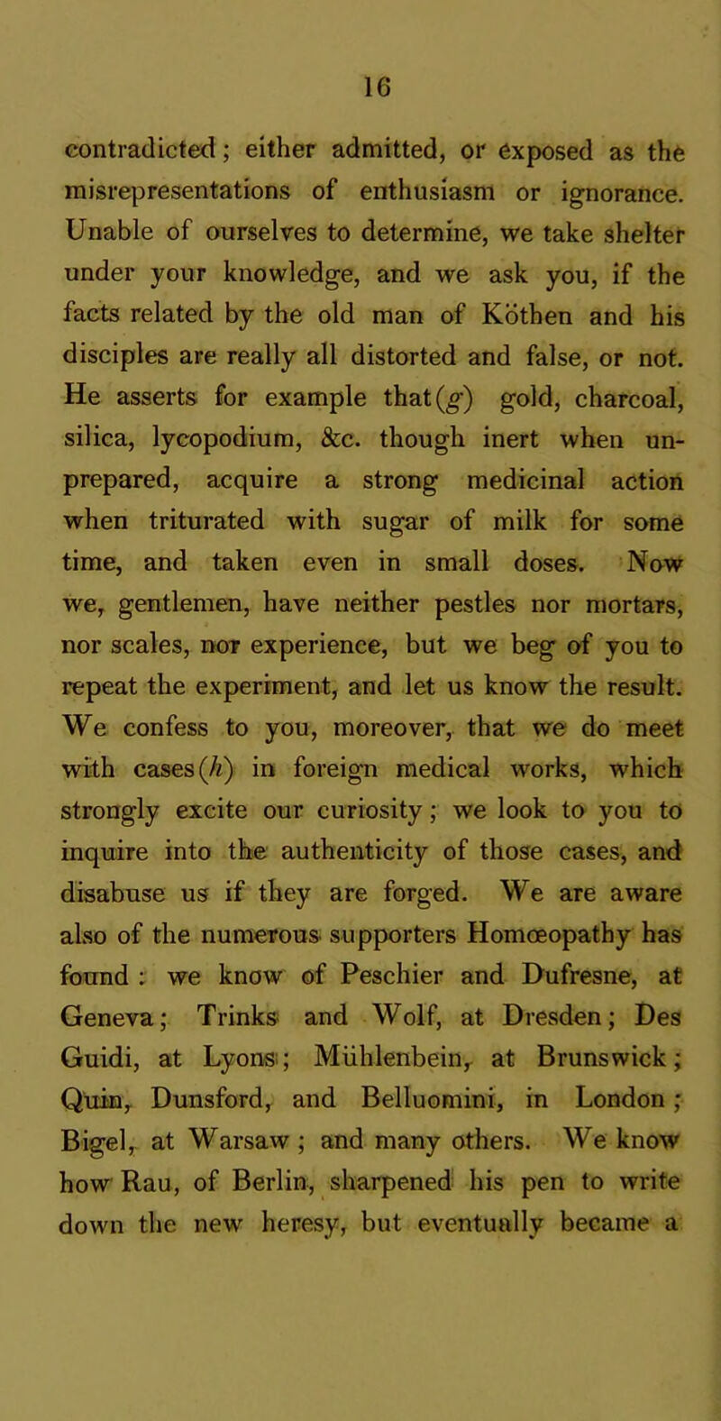 contradicted; either admitted, or exposed as the misrepresentations of enthusiasm or ignorance. Unable of ourselves to determine, we take shelter under your knowledge, and we ask you, if the facts related by the old man of Kbthen and his disciples are really all distorted and false, or not. He asserts for example that(^) gold, charcoal, silica, lycopodium, &c. though inert when un- prepared, acquire a strong medicinal action when triturated with sugar of milk for some time, and taken even in small doses. New we, gentlemen, have neither pestles nor mortars, nor scales, nor experience, but we beg of you to repeat the experiment, and let us know the result. We confess to you, moreover, that we do meet with cases (A) in foreign medical works, which strongly excite our curiosity; we look to you to inquire into the authenticity of those cases, and disabuse us if they are forged. We are aware also of the numerous supporters Homoeopathy has found : we know of Peschier and Dufresne, at Geneva; Trinks and Wolf, at Dresden; Des Guidi, at Lyons:; Miihlenbein, at Brunswick; Quin, Dunsford, and Belluomini, in London ; Bigel,, at Warsaw ; and many others. We know how Rau, of Berlin, sharpened his pen to write down the new heresy, but eventually became a