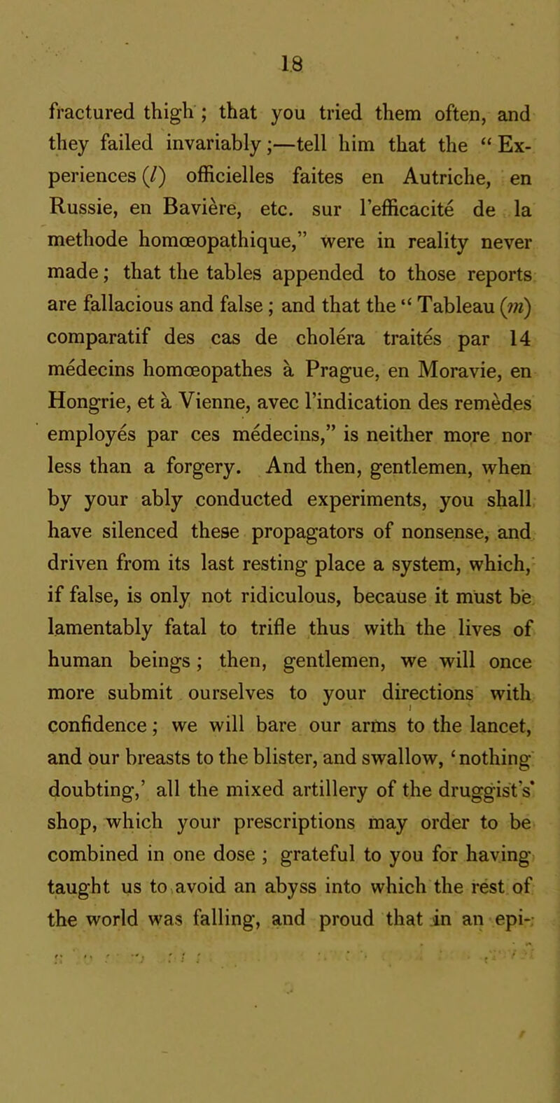 fractured thigh ; that you tried them often, and they failed invariably;—tell him that the “ Ex- periences (/) officielles faites en Autriche, en Russie, en Baviere, etc. sur I’efficacite de la methode homoeopathique,” were in reality never made; that the tables appended to those reports are fallacious and false; and that the “ Tableau (iri) comparatif des cas de cholera traites par 14 medecins homoeopathes a Prague, en Moravie, en Hongrie, et a Vienne, avec I’indication des remedes employes par ces medecins,” is neither more nor less than a forgery. And then, gentlemen, when by your ably conducted experiments, you shall have silenced these propagators of nonsense, and driven from its last resting place a system, which,' if false, is only not ridiculous, because it must be lamentably fatal to trifle thus with the lives of human beings; then, gentlemen, we will once more submit ourselves to your directions with confidence; we will bare our arms to the lancet, and our breasts to the blister, and swallow, ‘ nothing doubting,’ all the mixed artillery of the druggist’s’ shop, which your prescriptions may order to be combined in one dose ; grateful to you for having taught us to^avoid an abyss into which the rest of the world was falling, and proud that in an epi-: