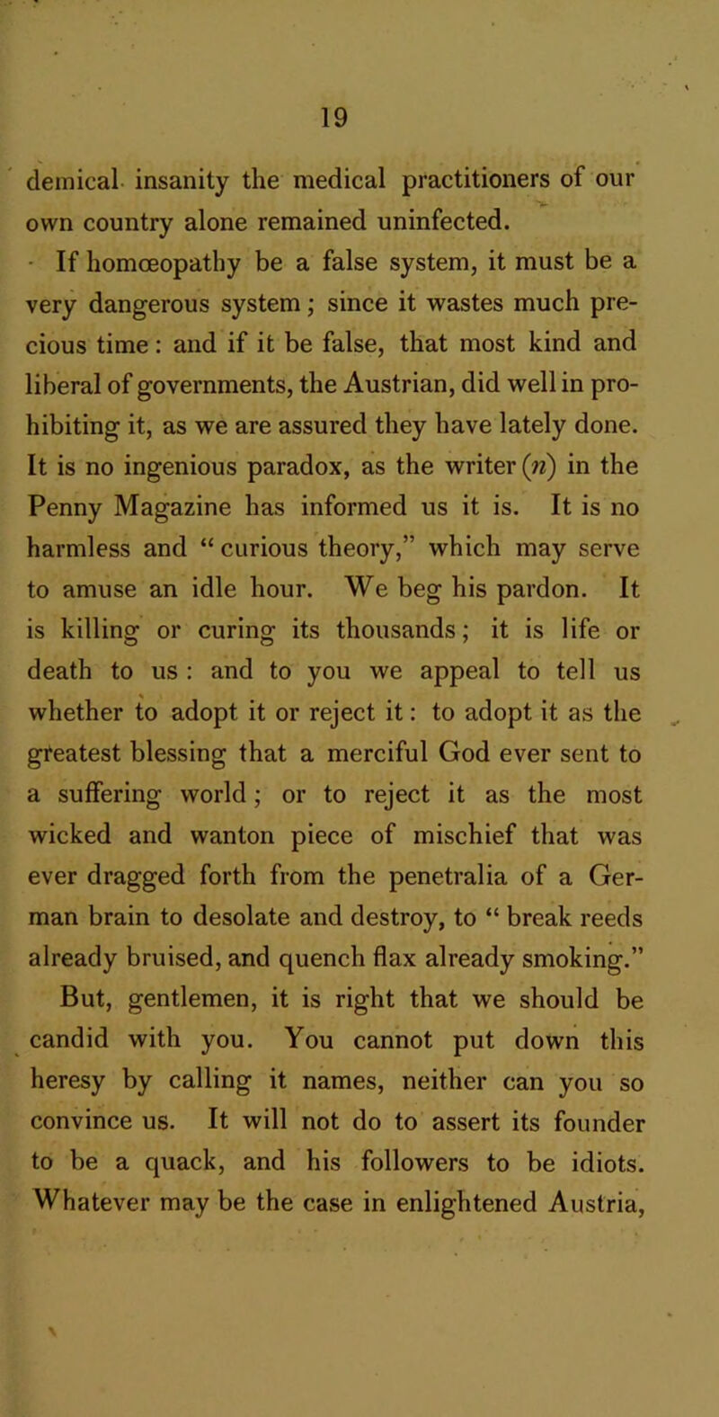 demical- insanity the medical practitioners of our own country alone remained uninfected. • If homoeopathy be a false system, it must be a very dangerous system; since it wastes much pre- cious time: and if it be false, that most kind and liberal of governments, the Austrian, did well in pro- hibiting it, as we are assured they have lately done. It is no ingenious paradox, as the writer (n) in the Penny Magazine has informed us it is. It is no harmless and “ curious theory,” which may serve to amuse an idle hour. We beg his pardon. It is killing or curing its thousands; it is life or death to us : and to you we appeal to tell us whether to adopt it or reject it: to adopt it as the ^ greatest blessing that a merciful God ever sent to a suffering world; or to reject it as the most wicked and wanton piece of mischief that was ever dragged forth from the penetralia of a Ger- man brain to desolate and destroy, to “ break reeds already bruised, and quench flax already smoking.” But, gentlemen, it is right that we should be candid with you. You cannot put down this heresy by calling it names, neither can you so convince us. It will not do to assert its founder to be a quack, and his followers to be idiots. Whatever may be the case in enlightened Austria,