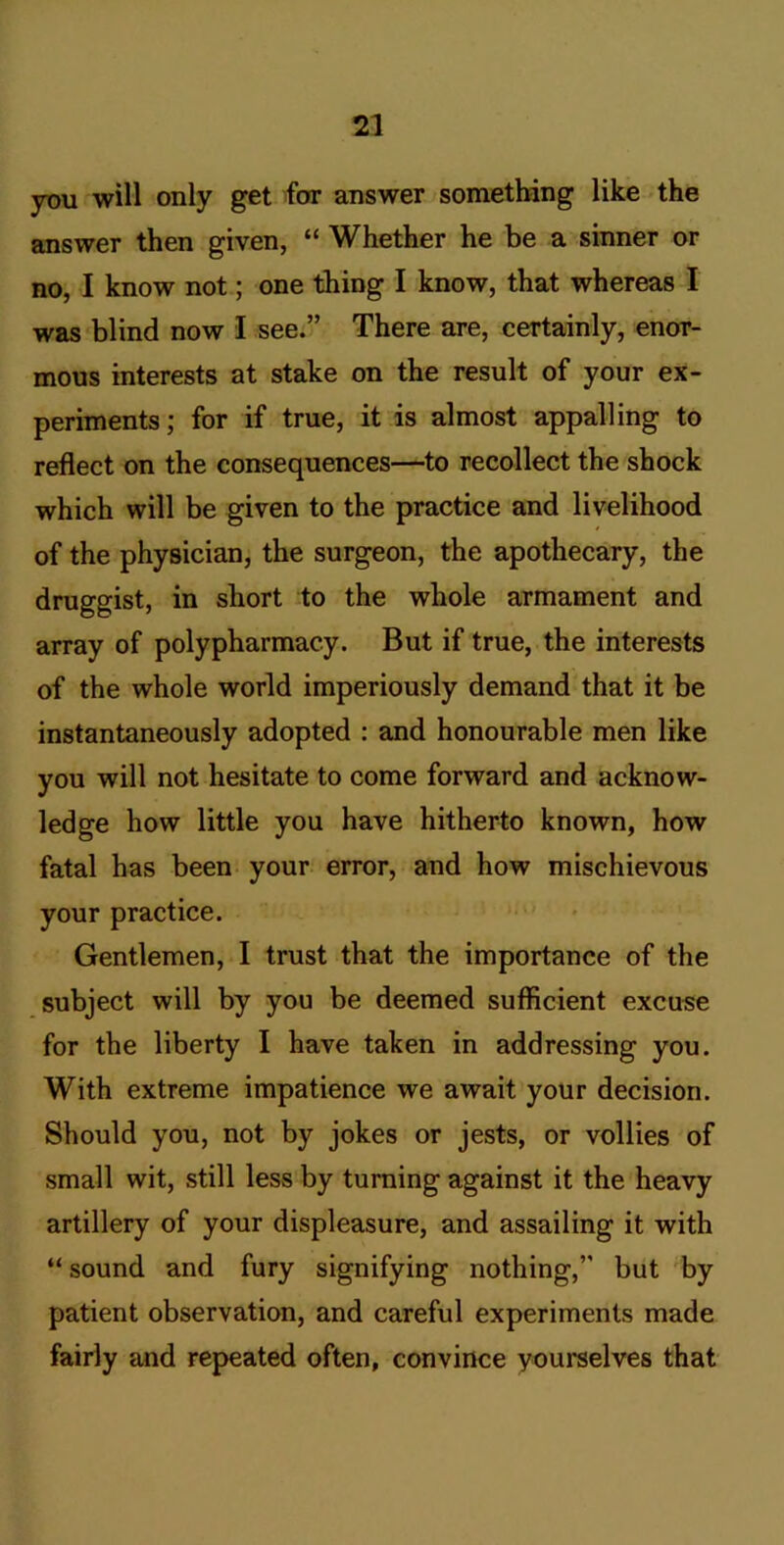 you will only get for answer something like the answer then given, “ Whether he be a sinner or no, I know not; one thing I know, that whereas I was blind now 1 see.” There are, certainly, enor- mous interests at stake on the result of your ex- periments ; for if true, it is almost appalling to reflect on the consequences—^to recollect the shock which will be given to the practice and livelihood of the physician, the surgeon, the apothecary, the druggist, in short to the whole armament and array of polypharmacy. But if true, the interests of the whole world imperiously demand that it be instantaneously adopted : and honourable men like you will not hesitate to come forward and acknow- ledge how little you have hitherto known, how fatal has been your error, and how mischievous your practice. Gentlemen, I trust that the importance of the subject will by you be deemed sufficient excuse for the liberty I have taken in addressing you. With extreme impatience we await your decision. Should you, not by jokes or jests, or vollies of small wit, still less by turning against it the heavy artillery of your displeasure, and assailing it with “ sound and fury signifying nothing,” but by patient observation, and careful experiments made fairly and repeated often, convince yourselves that