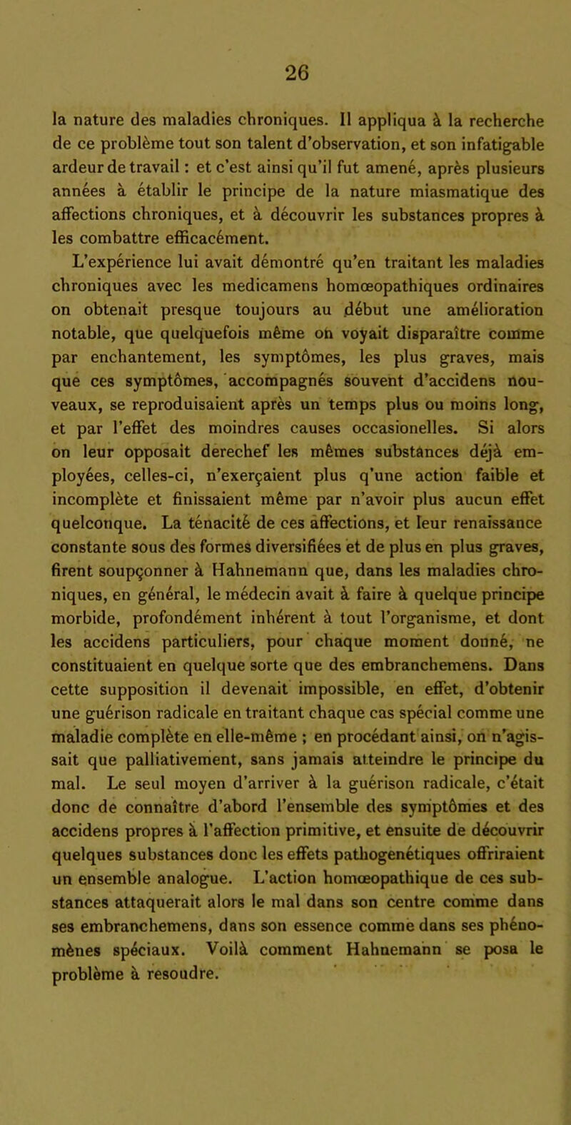 la nature des maladies chroniques. II appliqua la recherche de ce probl^me tout son talent d’observation, et son infatigable ardeur de travail: et c’est ainsi qu’il fut amene, apres plusieurs annees a etablir le principe de la nature miasmatique des affections chroniques, et k decouvrir les substances propres les combattre efficac6ment. L’experience lui avait demontre qu’en traitant les maladies chroniques avec les medicamens homoeopathiques ordinaires on obtenait presque toujours au .debut une amelioration notable, que quelquefois mfeme on voyait disparaitre coinme par enchantement, les symptbmes, les plus graves, mais que ces symptbmes, accompagnes souvent d’accidens nou- veaux, se reproduisaient apres un temps plus ou rooins long, et par I’effet des moindres causes occasionelles. Si alors on leur opposait derechef les mfemes substances dej^i em- ployees, celles-ci, n’exer^aient plus q’une action faible et incomplete et finissaient mfeme par n’avoir plus aucun effet quelconque. La tenacitfe de ces affections, et leur renaissance constante sous des formes diversifiees et de plus en plus graves, firent soupqonner k Hahnemann que, dans les maladies chro- niques, en g4neral, le medecin avait i faire ^ quelque principe morbide, profondement inherent k tout I’organisme, et dont les accidens particuliers, pour chaque moment donn4, ne constituaient en quelque sorte que des embranchemens. Dans cette supposition il devenait impossible, en effet, d’obtenir une gu4rison radicale en traitant chaque cas special comme une maladie complete en elle-m6me ; en procedant ainsi, on n’agis- sait que palliativement, sans jamais afteindre le principe du mal. Le seul moyen d’arriver la guerison radicale, c’4tait done de connaitre d’abord I’ensemble des syniptbmes et des accidens propres k I’affection primitive, et ensuite de dkcouvrir quelques substances done les effets pathogenetiques offriraient un ensemble analogue. L’action homoeopathique de ces sub- stances attaquerait alors le mal dans son centre comime dans ses embranchemens, dans son essence comme dans ses ph4no- mknes sp4ciaux. Voilk comment Hahnemann se posa le probleme a resoudre.