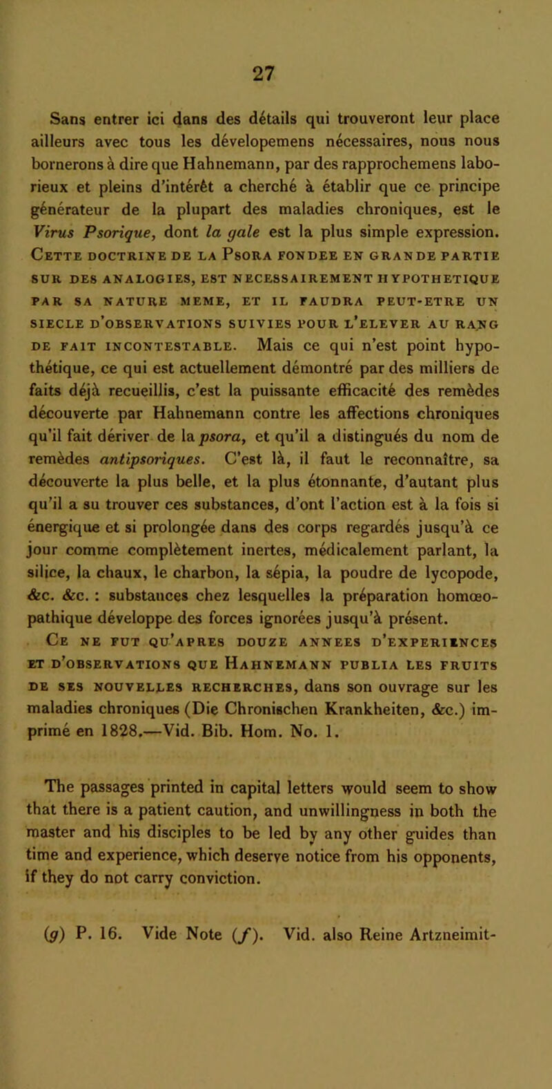 San$ entrer ici dans des details qui trouveront leur place ailleurs avec tons les developemens necessaires, nous nous bornerons k dire que Hahnemann, par des rapprochemens labo- rieux et pleins d’interfet a cherch6 a etablir que ce principe g^nerateur de la plupart des maladies chroniques, est le Virus Psorique, dont la gale est la plus simple expression. Cette doctrine de la Psora fondee en grande partie SUR DES analogies, EST NECE8SAIREMENT H YPOTHETIQUE PAR SA NATURE MEME, ET IL FAUDRA PEUT-ETRE UN SIECLE d’oBSERVATIONS SUIVIES POUR l’eLEVER AU RANG DE FAIT INCONTESTABLE. Mais ce qui n’cst point hypo- thetique, ce qui est actuellement demontre par des milliers de faits d4jji recueillis, c’est la puissante efficacit^ des rem^des decouverte par Hahnemann centre les affections chroniques qu’il fait deriver de \& psora, et qu’il a distingu4s du nom de rem^des antipsonques. C’est Ik, il faut le reconnaitre, sa decouverte la plus belle, et la plus etonnante, d’autant plus qu’il a su trouver ces substances, d’ont Taction est a la fois si energique et si prolong4e dans des corps regardes jusqu’k ce jour comme complktement incites, mcdicalement parlant, la silice, la chaux, le charbon, la sepia, la poudre de lycopode, &c. &c. : substances chez lesquelles la preparation homceo- pathique developpe des forces ignorees jusqu’k present. Ce ne PUT qu’apres douze annees d’experiences ET d’oBSERVATIONS QUE HaHNEMANN PUBLIA LES FRUITS DE SES NouvELLES RECHERCHES, dans son ouvrage sur les maladies chroniques (Die Chronischen Krankheiten, &c.) im- prime en 1828.—Vid. Bib. Horn. No. 1. The passages printed in capital letters would seem to show that there is a patient caution, and unwillingness in both the master and his disciples to be led by any other guides than time and experience, which deserve notice from his opponents, if they do not carry conviction. {g) P. 16. Vide Note {f). Vid. also Reine Artzneimit-