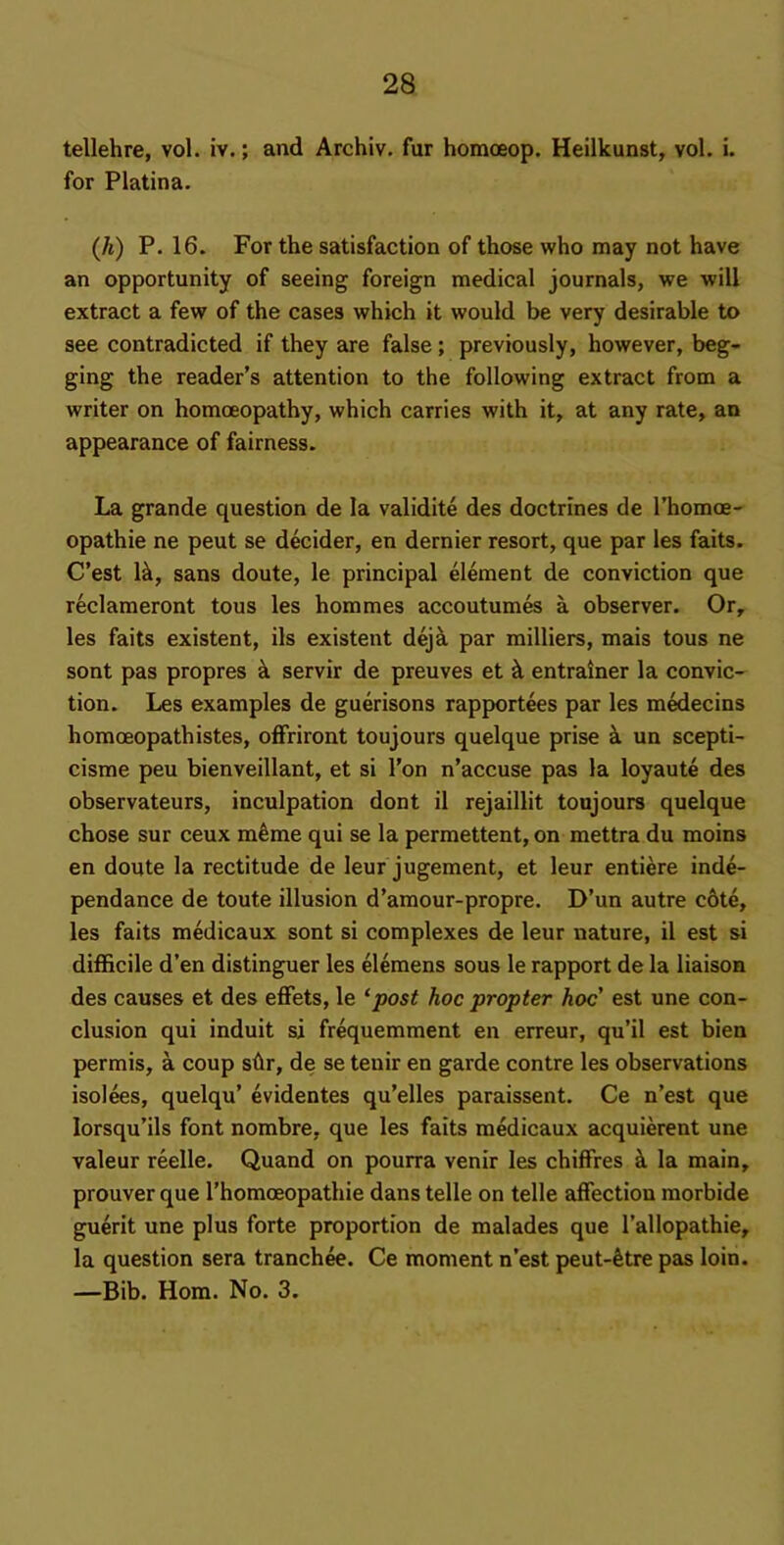 tellehre, vol. iv.; and Archiv. fur homoeop. Heilkunst, vol. i. for Platina. (h) P. 16. For the satisfaction of those who may not have an opportunity of seeing foreign medical journals, we will extract a few of the cases which it would be very desirable to see contradicted if they are false; previously, however, beg- ging the reader’s attention to the following extract from a writer on homoeopathy, which carries with it, at any rate, an appearance of fairness. La grande question de la validite des doctrines de rhomoe- opathie ne pent se decider, en dernier resort, que par les fails. C’est 1^, sans doute, le principal element de conviction que reclameront tous les hommes accoutumes a observer. Or, les fails existent, ils existent dejk par railliers, mais tous ne sont pas propres k servir de preuves et ^ entrainer la convic- tion. Les examples de guerisons rapportees par les medecins homoeopath istes, olFriront toujours quelque prise i un scepti- cisme peu bienveillant, et si Ton n’accuse pas la loyaute des observateurs, inculpation dont il rejaillit toujours quelque chose sur ceux m^me qui se la permettent, on mettra du moins en doute la rectitude de leur jugement, et leur entiere inde- pendance de toute illusion d’amour-propre. D’un autre c6te, les fails medicaux sont si complexes de leur nature, il est si difficile d’en distinguer les elemens sous le rapport de la liaison des causes et des efFets, le ‘post hoc propter hoc' est une con- clusion qui induit si frequemment en erreur, qu’il est bien permis, a coup shr, de se tenir en garde centre les observations isolees, quelqu’ evidentes qu’elles paraissent. Ce n’est que lorsqu’ils font nombre, que les fails medicaux acquierent une valeur reelle. Quand on pourra venir les chifFres la main, prouver que I’homoeopathie dans telle on telle afFection morbide guerit une plus forte proportion de malades que I’allopathie, la question sera tranchee. Ce moment n’est peut-6tre pas loin. —Bib. Horn. No. 3.