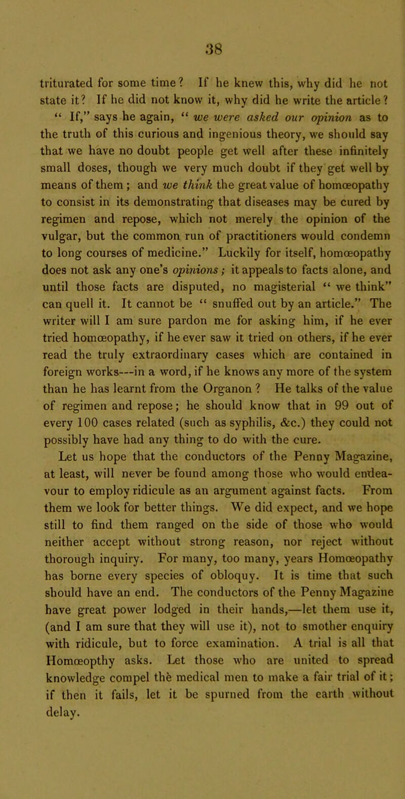 triturated for some time ? If he knew this, why did he not state it? If he did not know it, why did he write the article? “ If,” says he again, “ we were asked our opinion as to the truth of this curious and ingenious theory, we should say that we have no doubt people get well after these infinitely small doses, though we very much doubt if they get well by means of them ; and we think the great value of homoeopathy to consist in its demonstrating that diseases may be cured by regimen and repose, which not merely the opinion of the vulgar, but the common run of practitioners would condemn to long courses of medicine.” Luckily for itself, homoeopathy does not ask any one’s opinions; it appeals to facts alone, and until those facts are disputed, no magisterial “ we think” can quell it. It cannot be “ snuffed out by an article.” The writer will I am sure pardon me for asking him, if he ever tried homoeopathy, if he ever saw it tried on others, if he ever read the truly extraordinary cases which are contained in foreign works—in a word, if he knows any more of the system than he has learnt from the Organon ? He talks of the value of regimen and repose; he should know that in 99 out of every 100 cases related (such as syphilis, &c.) they could not possibly have had any thing to do with the cure. Let us hope that the conductors of the Penny Magazine, at least, will never be found among those who would endea- vour to employ ridicule as an argument against facts. From them we look for better things. We did expect, and we hop>e still to find them ranged on the side of those who would neither accept without strong reason, nor reject without thorough inquiry. For many, too many, years Homoeopathy has borne every species of obloquy. It is time that such should have an end. The conductors of the Penny Magazine have great power lodged in their hands,—let them use it, (and I am sure that they will use it), not to smother enquiry with ridicule, but to force examination. A trial is all that Homoeopthy asks. Let those who are united to spread knowledge compel thb medical men to make a fair trial of it; if then it fails, let it be spurned from the earth without delay.