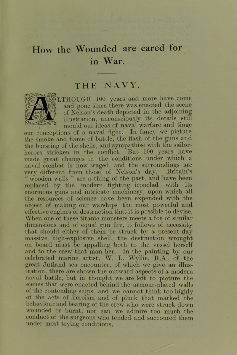 How the Wounded are cared for in War. THE NAVY. LTHOUGH 100 years and more have come and gone since there was enacted the scene of Nelson’s death depicted in the adjoining illustration, unconsciously its details still , mould our ideas of naval warfare and tinge our conceptions of a naval fight. In fancy we picture the smoke and flame of battle, the flash of the guns and the bursting of the shells, and S5nnpathise with the sailor- heroes stricken in the conflict. But 100 years have made great changes in the conditions under which a naval combat is now waged, and the surroundings are veiy different from those of Nelson’s day. Britain’s “ wooden walls ” are a thing of the past, and have been replaced by the modern fighting ironclad mth its enormous guns and intricate machinery, upon which all the resources of science have been expended with the object of making our warships the most powerful and effective engines of destruction that it is possible to devise. When one of these titanic monsters meets a foe of similar dimensions and of equal gun fire, it follows of necessity that should either of them be struck by a present-day massive high-explosive shell, the destruction wrought on board must be appalling both to the vessel herself and to the crew that man her. In the painting by our celebrated marine artist, W. L. Wyllie, R.A., of the great Jutland sea encounter, of which we give an illus- tration, there are shown the outward aspects of a modern naval battle, but in thought we are left to picture the scenes that were enacted behind the armour-plated walls of the contending ships, and we cannot think too highly of the acts of heroism and of pluck that marked the ' behaviour and bearing of the crew who were struck down wounded or burnt, nor can we admire too much the conduct of the surgeons who tended and succoured them under most trying conditions.