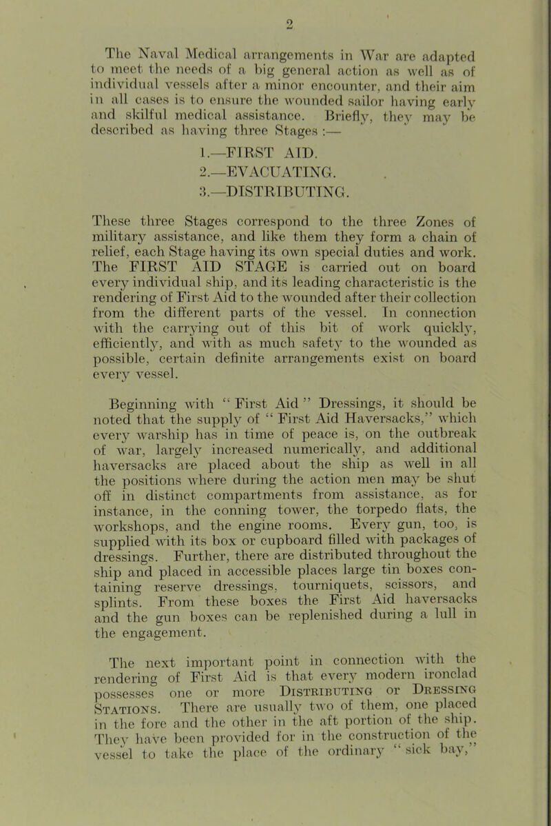 9 The Naval Medical arrangements in War are adapted to meet tlie needs of a l)ig general action as well as of individnal vessels after a minor enconnter, and their aim in all cases is to ensure the wounded sailor having early and skilful medical assistance. J3iiefly, they may be described as having three .Stages :— 1. —FIRST AID. 2. —EVACUATING. :b—DTSTRIBUTTNG. These three Stages correspond to the three Zones of military assistance, and like them they form a chain of relief, each Stage having its own special duties and work. The FIRST AID STAGE is carried out on board every individual ship, and its leading characteristic is the rendering of First Aid to the wounded after their collection from the different parts of the vessel. In connection with the carr^dng out of this bit of work quickly, efficiently, and with as much safety to the wounded as possible, certain definite arrangements exist on board eveiy vessel. Beginning with “ First Aid ” Dressings, it should be noted that the supply of “ First Aid Haversacks,” which every warship has in time of peace is, on the outbreak of war, large!}’' increased numerically, and additional haversacks are placed about the ship as well in all the positions where during the action men may be shut off in distinct compartments from assistance, as for instance, in the conning tower, the torpedo fiats, the workshops, and the engine rooms. Every gun, too, is supplied with its box or cupboard filled with packages of dressings. Further, there are distributed throughout the ship and placed in accessible places large tin boxes con- taining reserve dressings, tourniquets, scissors, and splints. From these boxes the First Aid haversacks and the gun boxes can be replenished during a lull in the engagement. The next important point in connection with the rendering of First Aid is that every modern ironclad possessed one or more Distributing or Dressing Stations. There are usually two of them, one placed in the fore and the other in the aft portion of the ship. They have been provided for in the construction of the vessel to take the place of the ordinary “ sick bay,”