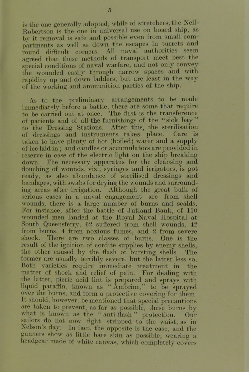 is the one generally adopted, while of stretchers, the Ncil- Robertson is the one in universal use on board ship, as by it removal is safe and possible even from small com- partments as well as down the escapes in turrets and round difficult corners. All naval authorities seem agreed that these methods of transpoit meet best the special conditions of naval warfare, and not only cOnye}’ the wounded easily through narrow spaces and with rapidity up and down ladders, but are least in the way of the working and ammunition parties of the ship. As to the preliminary arrangements to be made imniediatelj^ before a battle, there are some that require to be carried out at once. The first is the transference of patients and of all the furnishings of the “sick bay” to the Dressing Stations. After this, the sterilisation of dressings and instruments takes place. Care is taken to have plenty of hot (boiled) water and a supply of ice laid in ; and candles or accumulators are provided in reserve in case of the electric light on the ship breaking down. The necessary apparatus for the cleansing and douching of wounds, viz., syringes and irrigators, is got ready, as also abundance of sterilised dressings and bandages, with swabs for drying the wounds and surround- ing areas after irrigation. Although the great bulk of serious cases in a naval engagement are from shell wounds, there is a large number of burns and scalds. For instance, after the battle of Jutland Bank, of 110 wounded men landed at the Royal Naval Hospital at South Q.ueensferry, 62 suffered from shell wounds, 42 from burns, 4 from noxious fumes, and 2 from severe shock. There are two classes of burns. One is the result of the ignition of cordite supplies by enemy shells, the other caused hy the flash of bursting shells. The former are usually terribl}^ severe, but the latter less so. Both varieties require immediate treatment in the matter of shock and relief of pain. For dealing with the latter, picric acid lint is prepared and sprays with liquid paraffin, known as “ Ambrine,” to be sprayed over the burns, and form a protective covering for them. It should, however, be mentioned that special precautions are taken to prevent, as far as possible, these burns by what is known as the ‘‘ anti-flash ” protection. Our sailors do not now fight stripped to the waist, as in Nelson’s day. In fact, the opposite is the case, and the gunners show as little bare skin as possible, wearing a headgear made of white canvas, which completely covers