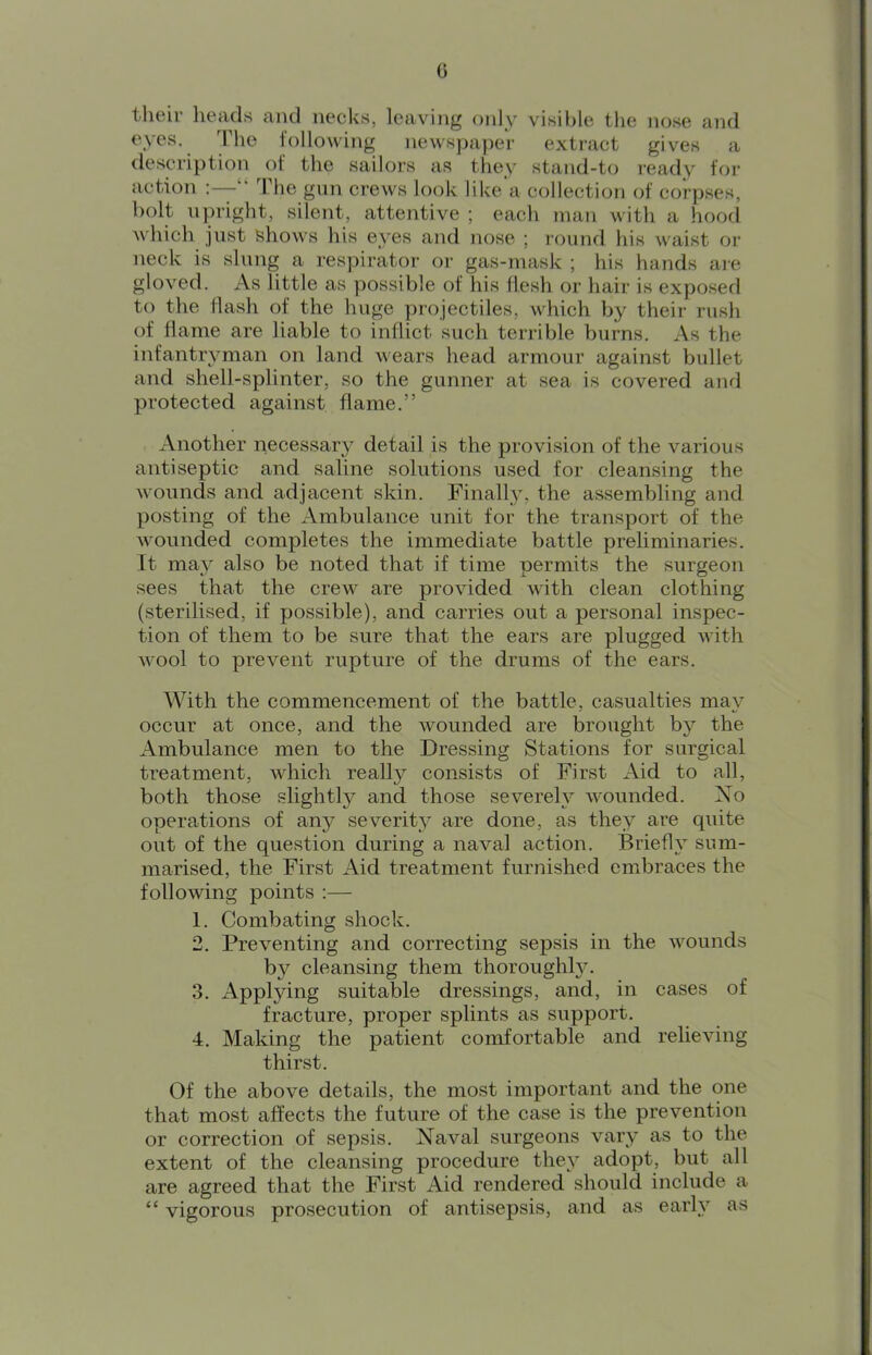 G theiu heads and necks, leaving only visible the nose and eyes. The following newspaper extract gives a description of the sailors as they stand-to i-eady for action ;—“ The gun ci’ews look like a collection of corpses, bolt upright, silent, attentive ; each man with a hood which just shows his eyes and nose ; round his waist or neck is slung a respirator or gas-mask ; his hands are gloved. As little as possible of his flesh or hair is exposed to the flash of the huge projectiles, which by their rush of flame are liable to inflict such terrible burns. As the infantryman on land wears head armour against bullet and shell-splinter, so the gunner at sea is covered and protected against flame.” Another necessary detail is the provision of the various antiseptic and saline solutions used for cleansing the wounds and adjacent skin. Finally, the assembling and posting of the Ambulance unit for the transport of the wounded completes the immediate battle preliminaries. It may also be noted that if time permits the surgeon sees that the crew are provided with clean clothing (sterilised, if possible), and carries out a personal inspec- tion of them to be sure that the ears are plugged with wool to prevent rupture of the drums of the ears. With the commencement of the battle, casualties may occur at once, and the wounded are brought by the Ambulance men to the Dressing Stations for surgical treatment, which really consists of First Aid to all, both those slightly and those severely wounded. Xo operations of any severity are done, as they are quite out of the question during a naval action. Briefl}’’ sum- marised, the First Aid treatment furnished embraces the following points :— 1. Combating shock. 2. Preventing and correcting sepsis in the wounds by cleansing them thoroughly. 3. Applying suitable dressings, and, in cases of fracture, proper splints as support. 4. Making the patient comfortable and relieving thirst. Of the above details, the most important and the one that most affects the future of the case is the prevention or correction of sepsis. Naval surgeons vary as to the extent of the cleansing procedure they adopt, but all are agreed that the First Aid rendered should include a “ vigorous prosecution of antisepsis, and as early as