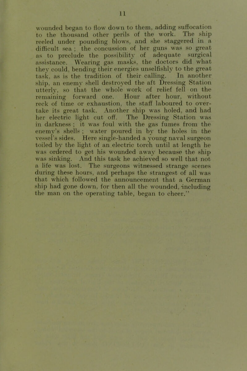 Avounded began to flow down to them, adding suffocation to the thousand other perils of the work. The ship reeled under pounding blows, and she staggered in a difficult sea ; the concussion of her guns was so great as to preclude the possibility of adequate surgical assistance. Wearing gas masks, the doctors did what they could, bending their energies unselfishly to the great task, as is the tradition of their calling. In another ship, an enemy shell destroyed the aft Dressing Station utterly, so that the whole work of relief fell on the remaining forward one. Hour after hour, without reck of time or exhaustion, the staff laboured to over- take its great task. Another ship was holed, and had her electric light cut off. The Dressing Station was in darkness ; it was foul with the gas fumes from the enemy’s shells ; water poured in b} the holes in the vessel’s sides. Here single-handed a 3’oung naval surgeon toiled by the light of an electric torch until at length he was ordered to get his wounded away because the ship was sinking. And this task he achieved so well that not a life was lost. The surgeons witnessed strange scenes during these hours, and perhaps the strangest of all was that which followed the announcement that a German ship had gone down, for then all the wounded, including the man on the operating table, began to cheer.”