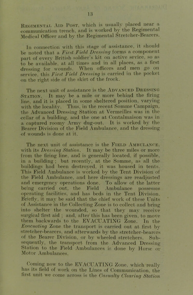 Regimental Aid I^ost, Avhich is usually ])laced near a communication trench, and is uorked by the Regimental ^ledical Officer and by the Regimental Stretcher-Bearers. In connection with this stage of assistance, it shoidcl be noted that a Fir,st Field Dressing forms a component part of every British soldier’s kit on active sevice, so as to be available, at all times and in all places, as a first dressing for A^'Ounds. hen officers and men go on service, this First Field Dressing is carried in the pocket on the right side of the skirt of the frock. The next unit of assistance is the Advanced Dressing Station. It may be a mile or more behind the firing line, and it is placed in some sheltered position, var^fing with the locality. Thus, in the recent Somme Campaign, the Advanced Dressing Station at Vermeilles was in the cellar of a building, and the one at Contalmaison was in a captured roomy Army dug-out. It is worked by the Bearer Division of the Field Ambulance, and the dressing •of wounds is done at it. The next unit of assistance is the Field Ambulance, with its Dressing Station. It may be three miles or more from the firing line, and is generally located, if possible, in a building ; but recently, at the Somme, as all the buildings had been destroyed, it Avas housed in tents. This Field Ambulance is Avorked by the Tent Division of the Field Ambulance, and here dressings are readjusted and emergency operations done. To alloAv of the latter being carried out, the Field Ambulance possesses operating facilities, and has beds in the Tent Division. Briefly, it may be said that the chief Avork of these Units of Assistance in the Collecting Zone is to collect and bring into shelter the Avounded, so that they may receiA^e surgical first aid ; and, after this has been given, to mo\^e them backA\ards to the EA^ACUATING Zone. In the Evacuating Zone the transport is carried out at first by Btretcher-bearers, and aftenA ards b}^ the stretcher-bearers of the Bearer Division, or b}^ AAheeled stretchers. Sub- sequentl}, the transport from the Advanced Dressing Station to the Field Ambulances is done by Horse or Motor Ambulances. Coming noAv to the EVACUATING Zone, Avhich realU’^ has its field of A\'ork on the Lines of Communication, the first unit Ave come across is the Casualty Clearing Station