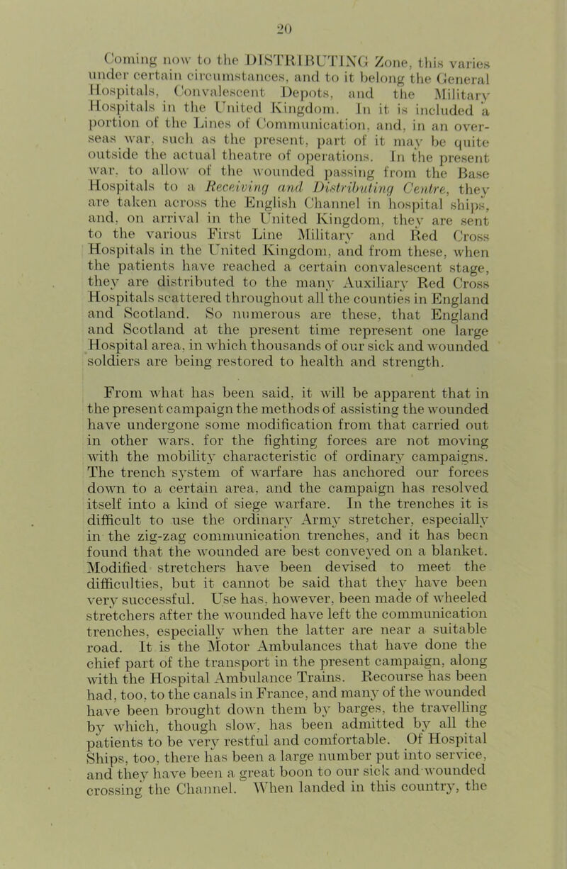 ('oming now to the DISTRIBUTING Zone, thin varies under certain circninstances. and to it l)elong the General Hospitals, Convalescent Depots, and the Military Hospitals in the United Kingdom. In it is included a portion of the Lines of C!ommunication, and, in an over- seas war, such as the j)resent, part of it may he quite (outside the actual theatre of operations. In the present war. to allow of the wounded j)assing from the Base Hospitals to a Receiving and Distrilmting Centre, thev are taken across the Knglish Channel in liospital ships, and, on arrival in the United Kingdom, they are sent to the various First Line Military and Red Cross Hospitals in the United Kingdom, and from these, when the patients have reached a certain convalescent stage, they are distributed to the many Auxiliarv Red Cross Hospitals scattered throughout all the counties in England and Scotland. So numerous are these, that England and Scotland at the present time represent one large Hospital area, in which thousands of our sick and wounded soldiers are being restored to health and strength. From what has been said, it will be apparent that in the present campaign the methods of assisting the wounded have undergone some modification from that carried out in other wars, for the fighting forces are not moving with the mobilit3’ characteristic of ordinary campaigns. The trench system of warfare has anchored our forces down to a certain area, and the campaign has resolved itself into a kind of siege warfare. In the trenches it is difficult to use the ordinaiw’ Arm}’ stretcher, especially in the zig-zag communication trenches, and it has been found that the wounded are best conveyed on a blanket. Modified stretchers have been devised to meet the difficulties, but it cannot be said that they have been very successful. Use has, however, been made of wheeled stretchers after the wounded have left the communication trenches, especially when the latter are near a suitable road. It is the Motor Ambulances that have done the chief part of the transport in the present campaign, along with the Hospital Ambulance Trains. Recourse has been had, too, to the canals in France, and many of the wounded have been brought down them by barges, the travelling by which, though slow, has been admitted by all the patients to be very restful and comfortable. Of Hospital Ships, too, there has been a large number put into service, and they have been a great boon to our sick and wounded crossing the Channel. When landed in this country, the