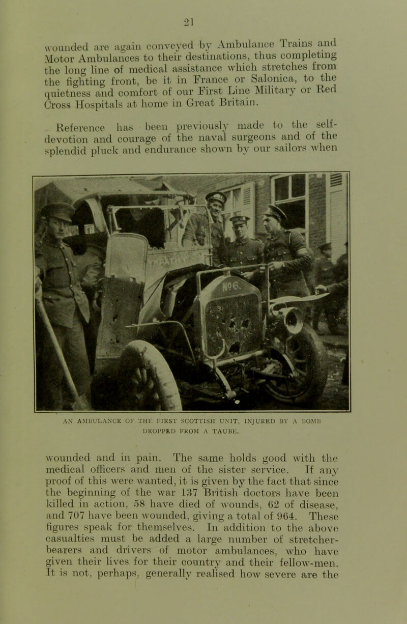 wounded are again conveyed by Ambulance 1 rains and Motor Ambulances to their destinations, thus completing the long line of medical assistance wdiich stretches from the fighting front, be it in France or Salonica, to the quietness and comfort of our First Line Military or Red Cross Hospitals at home in Great Britain. Reference has been previously made to the self- devotion and courage of the naval surgeons and of the splendid pluck and endurance shown by our sailors when AN AMBULANCE OK THl. FIRST SCOTTISH UNIT, INJURED BY A BOMB UROI’PEU FROM A TAUBE. w-ounded and in pain. The same holds good w'ith the medical officers and men of the sister service. If any ])roof of this w^ere w’anted, it is given by the fact that since the beginning of the war 137 Biitish doctors have been killed in action, 58 have died of wounds, 02 of disease, and 707 have been wounded, giving a total of 904. These figures speak for themselves. In addition to the above casualties must be added a large number of stretcher- bearers and drivers of motor ambulances, who have given their lives for their countiy and their fellow-men. ft is not, perhaps, generally realised how^ severe are the