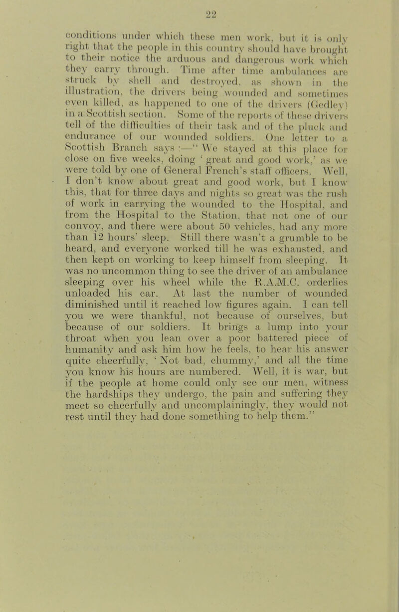 coiulitious uiulei’ which these men woi'k, i)ut it is only right that the })eo|)le in this country should liave hronglit to theii notice the ardiioiis and dang(n'ons work M'hich tliey cai’iy through, 'rime altei’ time aml)idances ai’C strncdv hy sludl and d(‘sti’oy(Ml. as shown in tlu^ illustration, lJu‘ drivers IxMiig woniuh'd and sometimes (wen killed, as happened to one of the drivers (Ocalley) in a Seol tish section. Some* ol t in' ic'porls of t hese drivei's tell of the difficnlties of theii- task and of llu^ jilnck and endurance of onr wounded soldiers. One letter to a. Scottish Branch says :—“ We stayed at this jdace for close on live w'eeks, doing ‘ great and goofl work,’ as we were told by one of General French’s staff officers. Well, 1 don’t know about great and good work, but i know- this, that for three days and nights so great w'as the rush of w'ork in carrying the wounded to the Hospital, and from the Hospital to the Station, that not one of oui- convoy, and there were about 50 vehicles, had any more than 12 hours’ sleep. Still there wasn’t a grumble to be heard, and everyone worked till he was exhausted, and then kept on working to keep himself from sleeping. It \vas no uncommon thing to see the driver of an ambulance sleeping over his wheel while the R.A.M.C. orderlies unloaded his car. At last the number of wmunded diminished until it reached low- figures again. I can tell you we w^ere thankful, not because of ourselves, but because of our soldiers. It brings a lump into your throat when }mu lean over a poor battered piece of humanity and ask him how^ he feels, to hear his answer quite cheerfully, ‘ Not bad, chummy,’ and all the time you know^ his hours are numbered. W^ell, it is w'ar, but if the people at home could only see our men, witness the hardships they undergo, the pain and suffering they meet so cheerfully and uncomplainingly, they would not rest until they had done something to help them.”