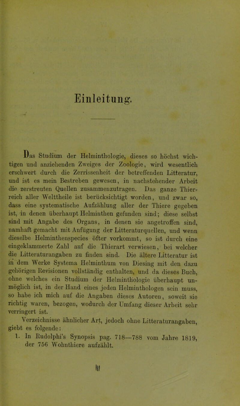 Einleitung. «4 1/as Studium der Helmintliologie, dieses so höchst wich- tigen und anziehenden Zweiges der Zoologie, wird wesentlich erschwert durch die Zerrissenheit der betreffenden Litteratur, und ist es mein Bestreben gewesen, in nachstehender Arbeit die. zerstreuten Quellen zusammenzutragen. Das ganze Thier- reich aller Welttheile ist berücksichtigt worden, und zwar so, dass eine systematische Aufzählung aller der Thiere gegeben ist, in denen überhaupt Helminthen gefunden sind; diese selbst sind mit Angabe des Organs, in denen sie angetroffen sind, namhaft gemacht mit Anfügung der Litteratur quellen, und wenn dieselbe Helminthenspecies öfter vorkommt, so ist durch eine ein geklammerte Zahl auf die Thierart verwiesen, bei welcher die Litteraturangaben zu finden sind. Die ältere Litteratur ist in dem Werke Systema Helminthum von Diesing mit den dazu gehörigen Revisionen vollständig enthalten, und da dieses Buch, ohne welches ein Studium der Helminthologie überhaupt un- möglich ist, in der Hand eines jeden Helminthologen sein muss, so habe ich mich auf die Angaben dieses Autoren, soweit sie richtig waren, bezogen, wodurch der Umfang dieser Arbeit sehr verringert ist. Verzeichnisse ähnlicher Art, jedoch ohne Litteraturangaben, giebt es folgende: 1. In Rudolphi’s Synopsis pag. 718—788 vom Jahre 1819, der 756 Wohnthiere aufzählt.