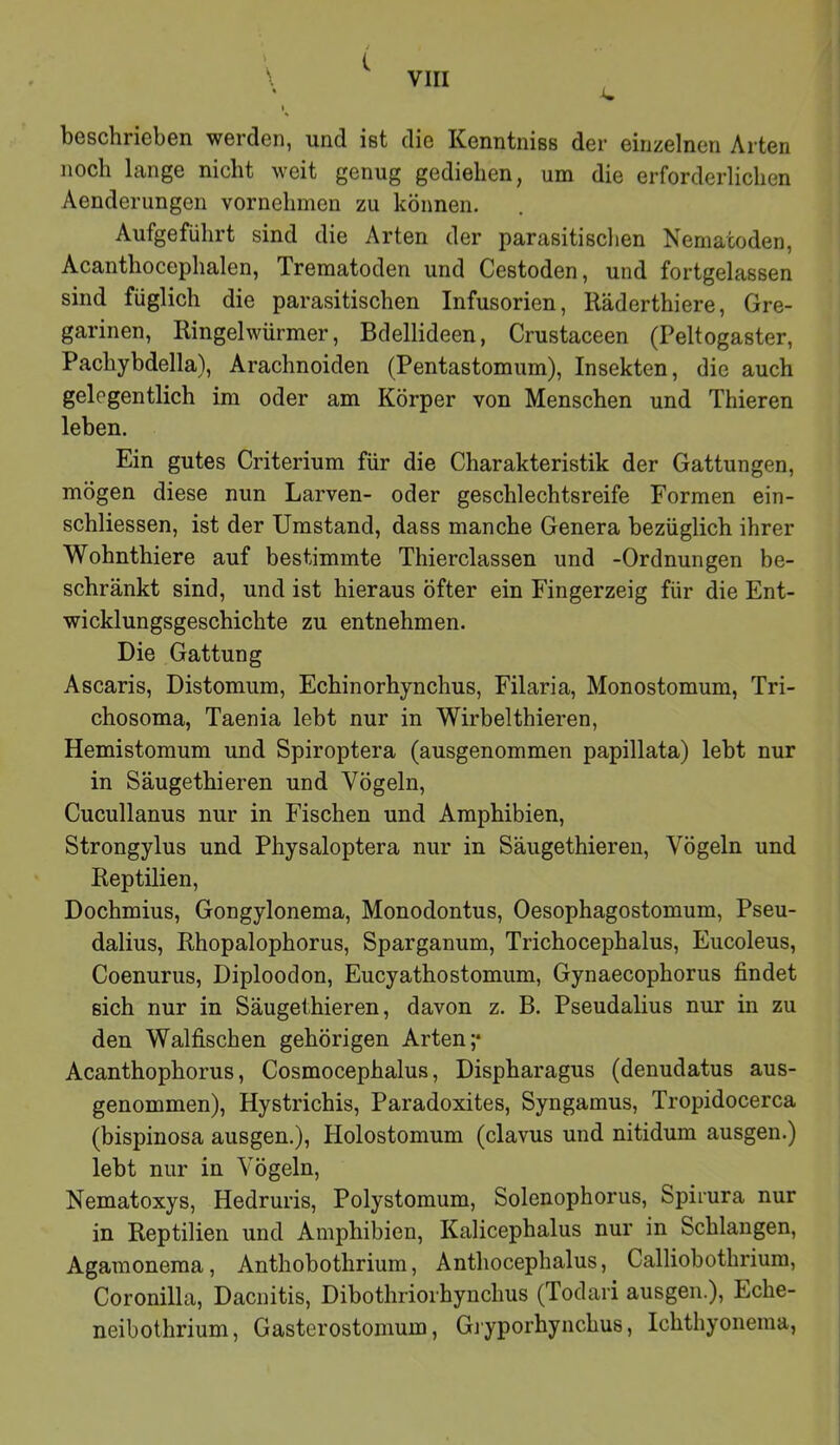 ' { \ VIII ' i. beschrieben werden, und ist die Kenntniss der einzelnen Arten noch lange nicht weit genug gediehen, um die erforderlichen Aenderungen vornehmen zu können. Aufgeführt sind die Arten der parasitischen Nematoden, Acanthocephalen, Trematoden und Cestoden, und fortgelassen sind füglich die parasitischen Infusorien, Räderthiere, Gre- garinen, Ringelwürmer, Bdellideen, Crustaceen (Peltogaster, Pachybdella), Arachnoiden (Pentastomum), Insekten, die auch gelegentlich im oder am Körper von Menschen und Thieren leben. Ein gutes Criterium für die Charakteristik der Gattungen, mögen diese nun Larven- oder geschlechtsreife Formen ein- schliessen, ist der Umstand, dass manche Genera bezüglich ihrer Wohnthiere auf bestimmte Thierclassen und -Ordnungen be- schränkt sind, und ist hieraus öfter ein Fingerzeig für die Ent- wicklungsgeschichte zu entnehmen. Die Gattung Ascaris, Distomum, Echinorhynchus, Filaria, Monostomum, Tri- chosoma, Taenia lebt nur in Wirbelthieren, Hemistomum und Spiroptera (ausgenommen papillata) lebt nur in Säugethieren und Vögeln, Cucullanus nur in Fischen und Amphibien, Strongylus und Physaloptera nur in Säugethieren, Vögeln und Reptilien, Dochmius, Gongylonema, Monodontus, Oesophagostomum, Pseu- dalius, Rhopalophorus, Sparganum, Trichocephalus, Eucoleus, Coenurus, Diploodon, Eucyathostomum, Gynaecophorus findet sich nur in Säugethieren, davon z. B. Pseudalius nur in zu den Walfischen gehörigen Arten;* Acanthophorus, Cosmocephalus, Dispharagus (denudatus aus- genommen), Hystrichis, Paradoxites, Syngamus, Tropidocerca (bispinosa ausgen.), Holostomum (clavus und nitidum ausgen.) lebt nur in Vögeln, Nematoxys, Hedruris, Polystomum, Solenophorus, Spirura nur in Reptilien und Amphibien, Kalicephalus nur in Schlangen, Agamonema, Anthobothrium, Anthocephalus, Calliobothrium, Coronilla, Dacnitis, Dibothrioihynchus (Todari ausgen.), Eche- neibothrium, Gasterostonium, Giyporhynchus, Ichthyonema,