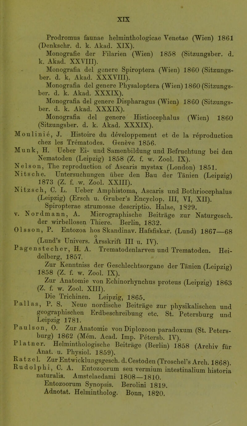 Prodromus faunae helrainthologicae Venetae (Wien) 1861 (Denkschr. d. k. Akad. XIX). Monografie der Filarien (Wien) 1858 (Sitzungsber. d. k. Akad. XXVIII). Monografia del genere Spiroptera (Wien) 1860 (Sitzungs- ber. d. k. Akad. XXXVIII). Monografia del genere Physaloptera (Wien) 1860 (Sitzungs- ber. d. k. Akad. XXXIX). Monografia del genere Dispharagus (Wien) 1860 (Sitzungs- ber. d. k. Akad. XXXIX). Monografia del genere' Histiocephalus (Wien) 1860 (Sitzungsber. d. k. Akad. XXXIX). Moulinie, J. Histoire du developpement et de la reproduction chez les Trematodes. Geneve 1856. Munk, H. lieber Ei- und Samenbildung und Befruchtung beiden Nematoden (Leipzig) 1858 (Z. f. w. Zool. IX). Nelson, The reproduction of Ascaris mystax (London) 1851. Nits che. Untersuchungen über den Bau der Tänien (Leipzig) 1873 (Z. f. w. Zool. XXIII). Nitz sch, C. L. Ueber Amphistoma, Ascaris und Bothriocephalus (Leipzig) (Ersch u. Gruber’s Encyclop. III, VI, XII). Spiropterae strumosae descriptio. Halae, 1829. V. Nordmann, A. Micrographische Beiträge zur Naturgesch. der wirbellosen Thiere. Berlin, 1832. Olsson, P. Entozoa hos Skandinav. Hafsfiskar. (Lund) 1867—68 (Lund’s Univers. Arsskrift III u. IV). Pagenstecher, H. A. Trematodenlarven und Trematoden. Hei- delberg, 1857. Zur Kenntniss der Geschlechtsorgane der Tänien (Leipziel 1858 (Z. f. w. Zool. IX). Zur Anatomie von Echinorhynchus proteus (Leipzig) 1863 (Z. f. w. Zool. XIII). Die Trichinen. Leipzig, 1865. Pallas, P. S. ^ Neue nordische Beiträge zur physikalischen und geographischen Erdbeschreibung etc. St. Petersburg und Leipzig 1781. Paulson, 0. Zur Anatomie vonDiplozoon paradoxum (St. Peters- burg) 1862 (Mem. Acad. Imp. Petersb. IV). Platner. Helminthologische Beiträge (Berlin) 1858 (Archiv für Anat. u. Physiol. 1859). Ratzel. ZurEntwicklungsgesch. d.Cestoden(Troschel’s Arch. 1868). Rudolphi, C. A. Entozoorum seu vermium intestinalium historia naturalis. Amstelaedami 1808 —1810. Entozoorum Synopsis. Berolini 1819. Adnotat. Helmintholog. Bonn, 1820.