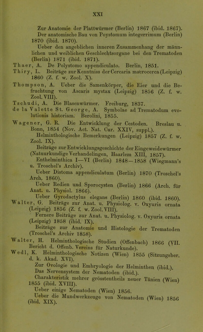Zur Anatomie der Plattwürmer (Berlin) 1867 (ibid. 1867). Der anatomische Bau von Poystomum integerrimum (Berlin) 1870 (ibid. 1870). Ueber den angeblichen inneren Zusammenhang der männ- lichen und weiblichen Geschlechtsorgane bei den Trematoden (Berlin) 1871 (ibid. 1871). Thaer, A. De Polystomo appendiculato. Berlin, 1851. Thiry, L. Beiträge zurKenntniss derCercaria ma'crocerca(Leipzig) 1860 (Z. f. w. Zool. X). Thompson, A. Ueber die Samenkörper, die Eier und die Be- fruchtung von Ascaris mystax (Leipzig) 1856 (Z. f. w. Zool. VIII). Tschudi, A. Die Blasenwürmer. Freiburg, 1837. de la Valette St. George, A. Symbolae ad Trematodum evo- lutionis historiam: Berolini, 1855. Wagener, G. R. Die Entwicklung der Cestoden. Breslau u. Bonn, 1854 (Nov. Act. Nat. Cur. XXIV, suppL). Helminthologische Bemerkungen (Leipzig) 1857 (Z. f. w. Zool. IX). Beiträge zur Entwicklungsgeschichte der Eingeweidewürmer (Natuurkundige Verhandelingen, Haarlem XIII, 1857). . Enthelminthica I—VI (Berlin) 1848—1858 (Wiegmann’s u. Troschel’s Archiv). Ueber Distoma appendiculatum (Berlin) 1870 (Troschel’s Arch. 1860). Ueber Redien und Sporocysten (Berlin) 1866 (Arch. für Anat. u. Physiol. 1866). Ueber Gyi'odactylus elegans (Berlin) 1860 (ibid. 1860). Walter, G. Beiträge zur Anat. u. Physiolog. v. Oxyuris ornata (Leipzig) 1856 (Z. f. w. Zool. VIII). Fernere Beiträge zur Anat. u. Physiolog. v. Oxyuris ornata (Leipzig) 1858 (ibid. IX). Beiträge zur Anatomie und Histologie der Trematoden (Troschel’s Archiv 1858). Walter, H. Helminthologische Studien (Offenbach) 1866 (VII. Bericht d. Offenb. Vereins für Naturkunde). Wedl, K. Helminthologische Notizen (Wien) 1855 (Sitzungsber. d. k. Akad. XVI). Zur Ovologie und Embryologie der Helminthen (ibid.). Das Nervensystem der Nematoden (ibid.). Charakteristik mehrer grösstentheils neuer Tänien CWienl 1855 (ibid. XVIII). ^ ^ Ueber einige Nematoden (Wien) 1856. Ueber die Mundwerkzeuge von Nematoden (Wien) 1856 *Y*T*Y’\ ' '