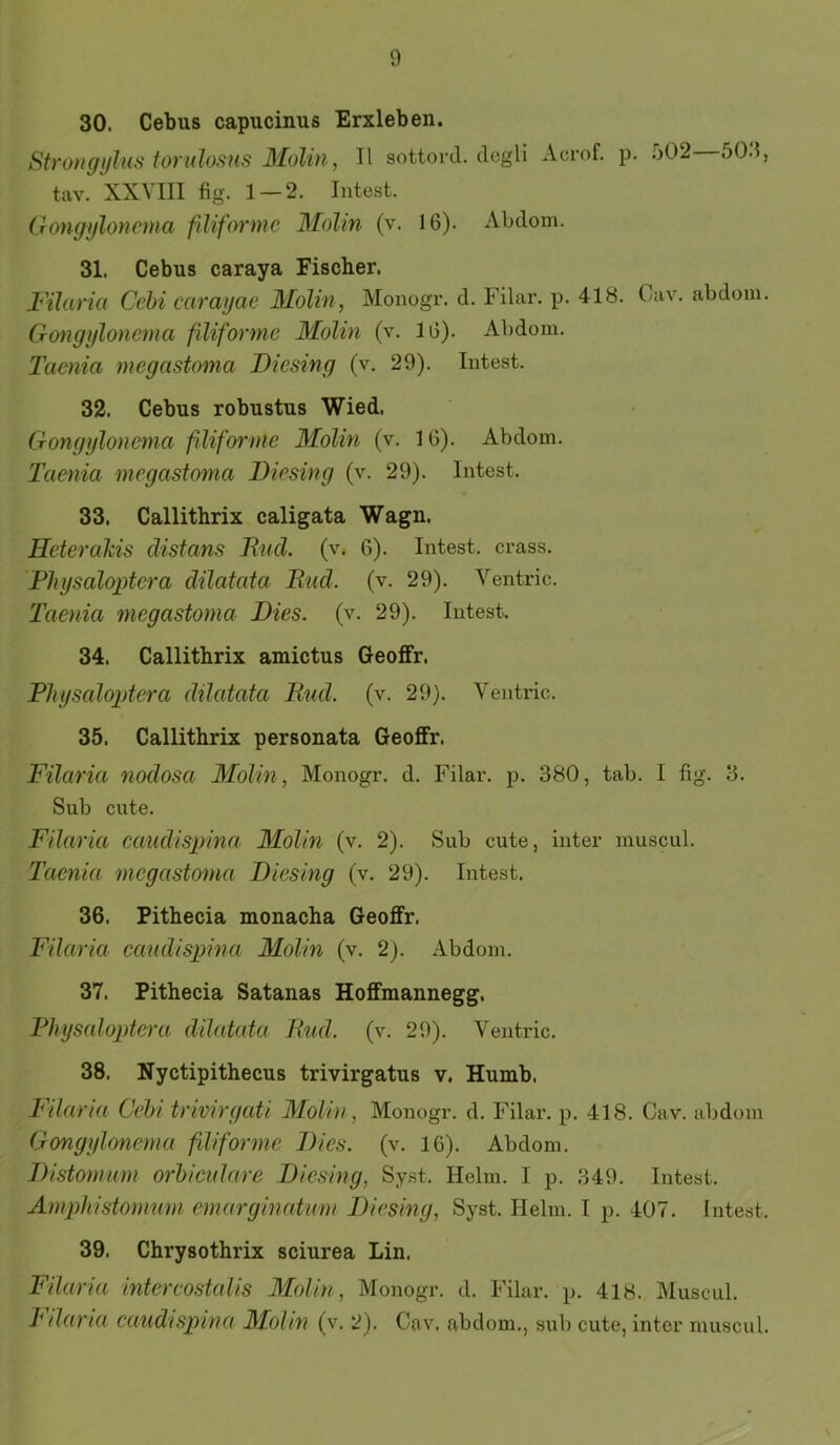 30. Cebus capucinus Erxleben. StroHgylus tondosus Molin, II sottord. degU Acrof. p. .*>02 50.1, tav. XXVIII fig. 1 — 2. Intest. Gongyloncma fdiformc Molin (v. 16). Abdom. 31. Cebus caraya Fischer. Filaria Cchi caragae 3Iolin, Monogr. d. Filar. p. 418. Cav. abdom. Gongijlonema fdiformc Molin (v. 16). Abdom. Taenia megastoma Diesing (v. 29). Intest. 32. Cebus robustus Wied. Gongyloncma fdiformc Molin (v. 16). Abdom. Taenia megastoma Diesing (v. 29). Intest. 33. Callithrix caligata Wagn. Heterakis distans Bnd. (v. 6). Intest, crass. Fhysaloptera dilatata Rud. (v. 29). Ventric. Taenia megastoma Dies. (v. 29). Intest. 34. Callithrix amictus Geoffr. Fhysaloptera dilatata Rud. (v. 29). Ventric. 35. Callithrix personata Geoffr. Filaria nodosa Molin, Monogr, d. Filar. p. 380, tab. I fig. 3, Sub eilte, Filaria caudispina Molin (v. 2). Sub cute, inter muscul. Taenia megastoma Diesing (v. 29). Intest. 36. Pithecia monacha Geoffr. Filaria caiidispina Molin (v. 2). Abdom. 37. Pithecia Satanas Hoffmannegg. Fhysaloptera dilatata Rud. (v. 29). Ventric. 38. Nyctipithecus trivirgatus v. Humb. Tdaria Geht trivirgati Molin, Monogr. d. Filar. p. 418. Cav. abdom Gongyloncma fliforme Dies. (v. 16). Abdom. Distomum orhicidare Diesing, Syst. Helm. I p, 349. Intest. Amphistomum emarginaturn Diesing, Syst. Helm. I p. 407. Intest. 39. Chrysothrix sciurea Lin. Filaria intercostalis Molin, Monogr. d. Filar. p. 418. Muscul. k daria caudispina Mohn (v. 2). Cav. abdom., sub cute, inter muscul.