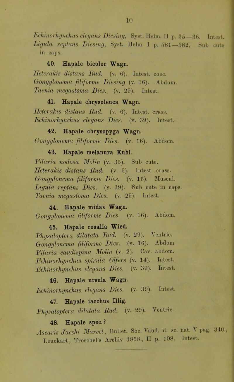 I‘>hinorhifnchi(S ch'()(üi,S l)ie^ Syst. Holm. II p. Intest. L'kjuIu rrpfans Dicsiiig, Syst. Helm. I p. 581—582. Sub oute in caps. 40. Hapale bicolor Wagn. Ildcmkis d/stans liud. (v. 6). lutest, ooec. Gomjijloncma fdiformc Dicsimj (v. IG). Alnlom. Taenia megastoma Dies. (v. 29). Intost. 41. Hapale chrysoleuca Wagn. Heterakis dlstans Und. (v. 6). Intest. ci*ass. EcliinorTiynclms elegans Dies. (v. 39). Intest. 42. Hapale chrysopyga Wagn. Gongglonema filiforme Dies. (v. 16). Abtlom. 43. Hapale melanura Knhl. Filaria nodosa Molin (v. 35). Sub cute. Heterahis distans Uud. (v. 6). Intest, crass. Gongglonema filiforme Dies. (v. 16). Muscul. Ligula reptans Dies. (v. 39). Sub cute in caps. Taenia megastoma Dies. (v. 29). Intest. 44. Hapale midas Wagn. Gongglonema filiforme Dies. (v. 16). Abdom. 45. Hapale rosalia Wied. Fhgsaloptera dilatata Rud. (v. 29). Ventric. Gongglonema filiforme Dies. (v. 16). Abdom Filaria caudispina MoUn (v. 2). Cav. abdom. Fchinorhgnchus spirida Olfers (v. 14). Intest. Echinorhgnchus elegans Dies. (v. 39). Intest. 46. Hapale ursula Wagn. Eehinorhgnchus elegans Dies. (v. 39). Intest. 47. Hapale iacchns Illig. Phgsaloptera dilatata Und. (v. 29). Ventric. 48. Hapale spec. ? Ascaris Jacchi 3Iarcel, Bullet. Soc. Vaud. d. sc. nat. V pag. 340 Leuckart, Troscbel’s Archiv 1858, II p. 108. Intest.