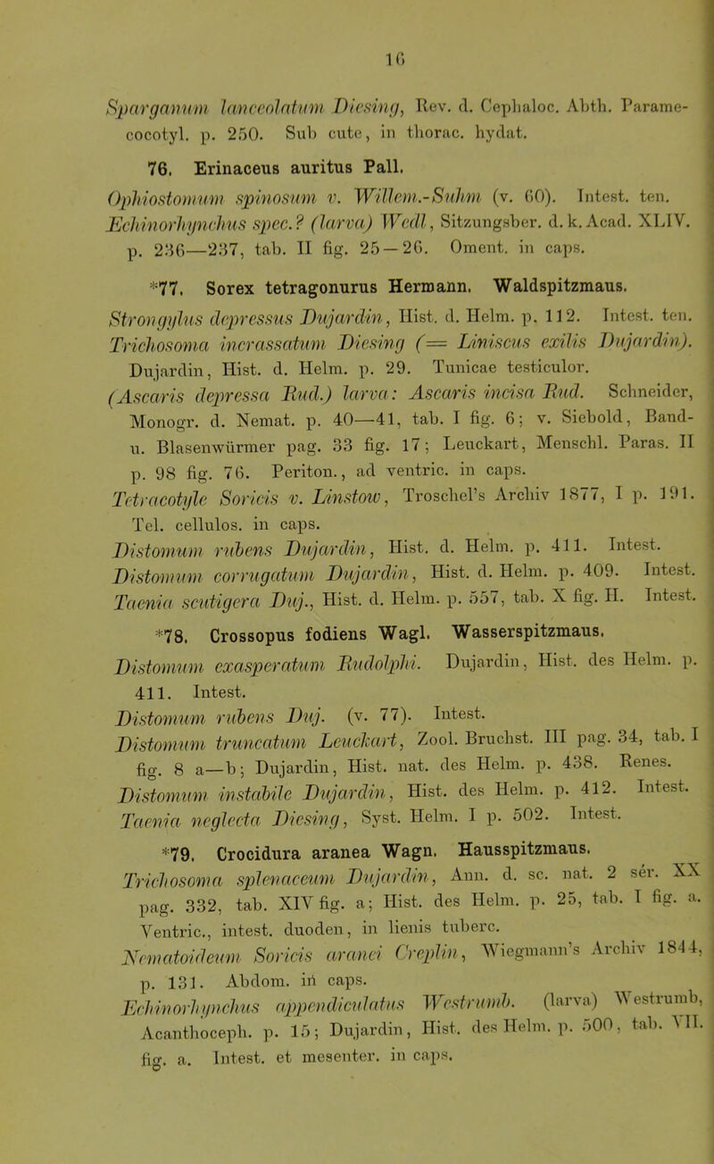 1(‘> Spargmmm l(Wceolnümi Dicking, Uev. d. Ceplialoc, Abth, Parame- cocotyl. p. 250. Svib cute, In tliorac. hyclat. 76. Erinaceus auritus Pall. Oph'iostonmm spinosmn v. Willem.-S'nhm (v. OO). Intest, ten. Echmorhyndms spec.? (larva) Wcdl, Sitzungsber. d.k. Acad. XIJV. p, 250—237, tab. II fig. 25 — 20. Oment. in caps. =‘=77. Sorex tetragonurus Hermann. Waldspitzmaus. Strongylus depressus Bujardin, Hist. d. Helm. p. 112. Intest, ten. Trichofi07na mcrassatmn Diesing (= Linisciis exilis Dujardin). Dujardin, Hist. d. Helm. p. 29. Tunicae testiculor. (Aficaris depressa Rud.) larva: Ascaris mcisa End. Schneider, Monogr. d. Nemat. p. 40—41, tab. I fig. 0; v. Siebold, Band- n. Blasenwürmer pag. 33 fig. 17; I.euckart, Menschl. Paras. II p. 98 fig. 70. Periton., ad ventric. in caps. Tctracotyle Soricis v. Linstoiv, Troschel’s Archiv 1877, I p. 191. Tel. cellulos. in caps. Bistomuni riibens Bujardin, Hist, d. Helm. p. 411. Intest. Bistouium corrugcdiwi Bujardin, Hist. d. Helm. p. 409. Intest. Tac7iia scutigera Buj., Hist. d. Helm. p. 557, tab. X fig. II. Intest. *78. Crossopus fodiens Wagl. Wasserspitzmaus. Bistommn exasperatum Rudolphi. Dujardin, Hist, des Helm. p. 411. Intest. Bistouium rithens Buj. (v. 77). Intest. Bistommn trimcatmn Leuckart, Zool. Bruchst. III p-ag. 34, tab. I fig. 8 a—b; Dujardin, Hist. nat. des Helm. p. 438. Renes. Bistommn mstahilc Bujaxdin, Hist, des Helm. p. 412. Intest. Taenia 7icglecta Biesing, Syst. Helm. I p. 502. Intest. *79. Crocidura aranea Wagn. Hausspitzmaus. Tricliosoma spienaceim Bujardm , Ann. d, sc. nat. 2 ser. XX pag. 332, tab. XIV fig. a; Hist, des Helm. p. 25, tab. I fig. a. Ventric., intest, duoden, in lienis tuberc. Nematoidemn Soricis aranci Creplin, Wiegmann’s Archiv 1844, p. 131. Abdom. ih caps. Echinorhynchus appcndiculntus Wcstrmnh. (larva) V estrumb, Acanthoceph. p. 15; Dujardin, Hist, des Helm. p. ;>00, tab. All. fig. a. Intest, et mesenter. in caps.