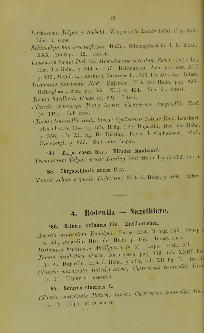 IR Tridwsoma Tidpaev. Sichold, Wiegmann’ö Avclilv 1850, 11 p. 358. Lien in caps. EcJimorhynchus circinii/Iexuf} MoUn, Sit/ungshericht d. k. Akad. XXX, 1858 p. 142. Intest. J)isto)mm lorum Diij. (= Monostomum ncreatum ZecLj Du.jardin, Tlist. des Helm. p. 344 u. 407; Bellingliara, Ann. nat. liist. XIH p. 330 ; Melnikow, Archiv f. Naturgesch. 1865,1 p. 49—55. Intest, irtdomum flexuosum Und. Dujardin, Ulst, des Helm. pag. 398; Bellingham, Ann. nat. hist. XIII p. 424. Ventric., intest. Taenia hacillaris Goeze (v. 82). Intest. . - , j (Taenia crassiceps Und.) larva: (’y.^ticereus longicolhs Und. ] (v. 119), Suh cute. ’ (Taenia tennicollis Und.) larva: Cy.sticercus lalpae Und. Leuckait, j Blasenbw.il. 6fl—70, tab. II fig. lA; Du.iar.lin, Hist, des Helm, j p. 558, tab. XII fig. B-, Hiesing, Bevis. il. Cephalocot., Abth. ! Cyclocotyl. p. 399. Siih cute, hepar. ^ *84. Talpa coeca Savi. Blinder Maulwurf. . Trematodnm Talpae coecae Die.sing, Syst. Helm. I pag. 472. Intest. ^ 85. Chrysochloris aurea Cuv. Taewia sphasroeephala Dujardin, Hist. d. Helm. p. 589. Intest, j 4. Rodentia — Nagethiere. >=86 Scinrus vulgaris Lin. Eichhörnchen. Ascarü acutissima Radolpld, Ente. Hist. II pag 16C; Synops., p 44; Dujavdin, Hist, des Helm. p. 164. Intest, coeo. Diitomum heprUicum Abildoaard (v. 1). Hepas, vesm. ^ Taenia dendritica Goese, Naturgeseb. l’»8- ^2- . ' ' 1_4; Hujardin, Hist. d. Helm. p. 592, tab. MI fig. U H • (Taenia nJffinata Datsch) larva: Ojeticcrcue temucolhe Das. (v. 1). Hepar et mesenter. 87. Sciurus cinereus L. . 7,- n- , (Taenia marginata Datscl.) larva: Cgetieercae tennaolla Das. (v, 1), Hepar et mesenter.