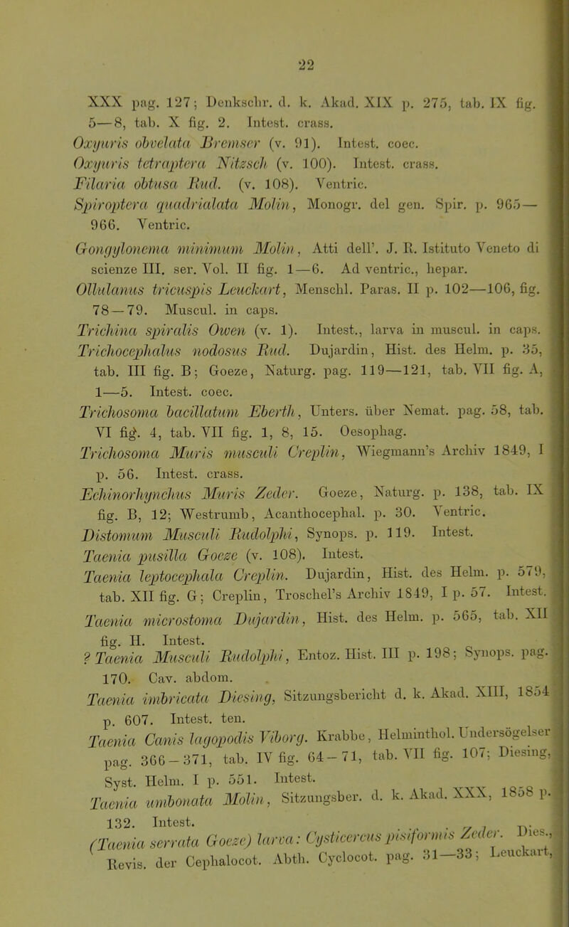XXX pag. 127; Denksclir, d. k. Akad. XIX p. 275, lab, IX fig. 5—8, tab. X fig. 2, Intest, crass. Oxynris ohvelata Bremser (v. 01). Intest, coec. Oxyuris tetraptera NiUsch (v. 100). Intest, crass. Filaria öbtusa liud. (v. 108). Ventric. Spiroptera quadrialata Molin, Monogr. del gen. Spir. p. 965 — 966. Ventric. Gonyylonema minimim Molin, Atti dell’. J. R. Istituto Veneto di scienze III. ser. Vol. II fig. 1—6. Ad ventric., Iiepar. Ollidcmus tricuspis Leuelcart, Menscbl. Paras. II p. 102—106, fig. 78 — 79. Muscul. in caps. Trichinu spiralis Oiven (v. 1). Intest., larva in muscul. in caps. Triclioceplialus nodosus Bud. Dujardin, Hist, des Helm. p. 35, tab. III fig. B; Goeze, Xaturg. pag. 119—121, tab. VII fig. A, 1—5. Intest, coec. Trichosoma haeillatum Eberth, Unters, über Xemat. pag. 58, tab. VI fi^. 4, tab. VII fig. 1, 8, 15. Oesopbag. Trichosoma Muris miisculi Creplin, Wiegmann’s Archiv 1849, I p. 56. Intest, crass. Echinorhynclius Muris Zeder. Goeze, Xaturg. p. 138, tab. IX fig. B, 12; Westrumb, Acanthocephal. p. 30. ^entric. Distomum Muscnli Rudolphi, Synops. p. 119. Intest. Taenia pusilla Goese (v. 108). Intest. Taenia leptoeeplicda Creplin. Dujardin, Hist, des Helm. p. 579, tab. XII fig. G; Creplin, Troschel’s Archiv 1849, I p. 57. Intest. Taenia microstoma Dnjarclin, Hist, des Helm. p. 565, tab. XII fig. H. Intest. ? Taenia Museidi Bmlolplti, Entoz. Hist. III p. 198; Synoi^s. pag. 170. Cav. abdom. Taenia imbrieata Biesing, Sitzungsbericht d. k. Akad. XIII, 18o4 p 607. Intest, ten. Taenia Canis layopodw Vihorg. Krabbe, Helmmthol. Uiidersögelser l,ag. 3G6-371, tab. IV fig. 84-71, tab. VII fig. 107; Diesing, Syst. Helm. I p. 551. Intest. ^ ^ -q Taenia umbonata Molin, Sitzungsber. d. k. Akad. XXX, 18o8 p. 132. Intest. . r. , (Taenia serrnta Goeze) lana: Cgsticereus ine,form,e Mer. Dies., Eevis. der Cepbalocot, Abth. Cyclocot. pag. .11—33', l.cuckai ,