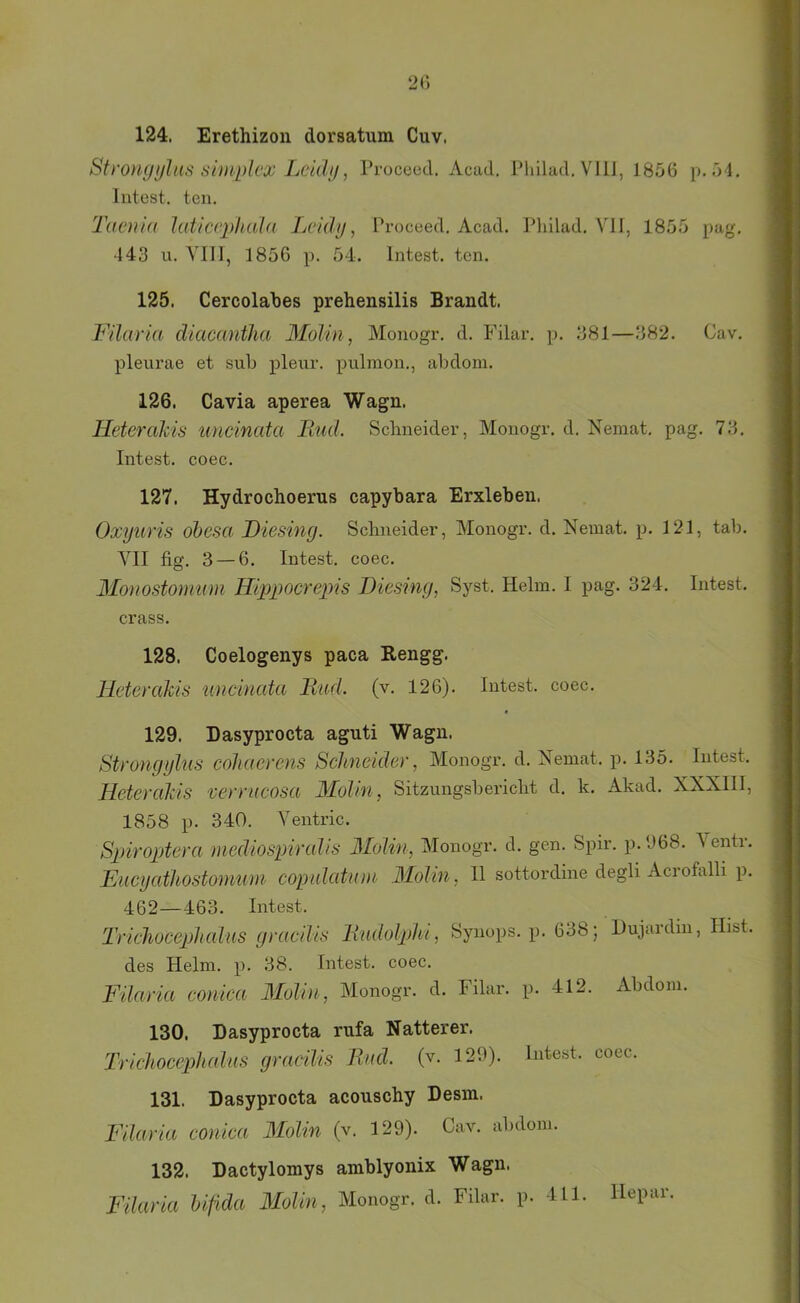 124. Erethizoii dorsatum Cuv. Sfrongulns suuplcx Lcidij, Proceed. Acad, Pliilad.VIlJ, 1856 p. 54, Intest, teil. Taeniü hdiccjdiula Tjcidij, Proceed. Acad. Philad. VII, 1855 pag. 443 u. YlII, 1856 p. 54. Intest, ten. 125. Cercolahes prehensilis Brandt. Filaria diacemtha Molin ^ Monogr. d. Filar. p. 381—382. Cav. pleiu’ae et suh pleur. pulinon., abdom. 126. Cavia aperea Wagn. Heteralcis uncinata liud. Schneider, Monogr. d. Nemat. pag. 73. Intest, coec. 127. Hydrochoerus capybara Erxleben. Oxyuris ohesa Diesing. Schneider, Monogr. d. Nemat. p. 121, tab. VII fig. 3 — 6. Intest, coec. Monostonmm Hipiwcrepis Diesing, Syst. Helm. I pag. 324. Intest, crass. 128. Coelogenys paca Kengg. HeteraMs tincinata llml. (v. 126). Intest, coec. 129. Dasyprocta aguti Wagn. Strongylub' cohacrens Schneider, Monogr. d. Nemat. p. 135. lutest. Heterakis verrucosa Molm , Sitzungsbericht d. k. Akad. XXXIII, 1858 p. 340. Ventric. Spiroptera mediospiraJis Molin, Monogr. d. gen. Spir. p. 968. 'S entr. Eucyathostomum copulaüun Molin, II sottordine degli Acrofalli p. 462—463. Intest. Trichoccphcdiis graciUs liudolphi, Syuops. p. 638; Dujardiu, Hist. des Helm. p. 38. Intest, coec. Filaria conica Molin, Monogr. d. Filar. p. 412. Abdom. 130. Dasyprocta rufa Natterer. Trichocephedas graciUs Rud. (v. 129). Intest, coec. 131. Dasyprocta acouschy Desm. Filaria conica Molin (v. 129). Cav. abdom. 132. Dactylomys amblyonix Wagn. Filaria hifida Molin, Monogr. d. Filar. p. 411. Hepar.