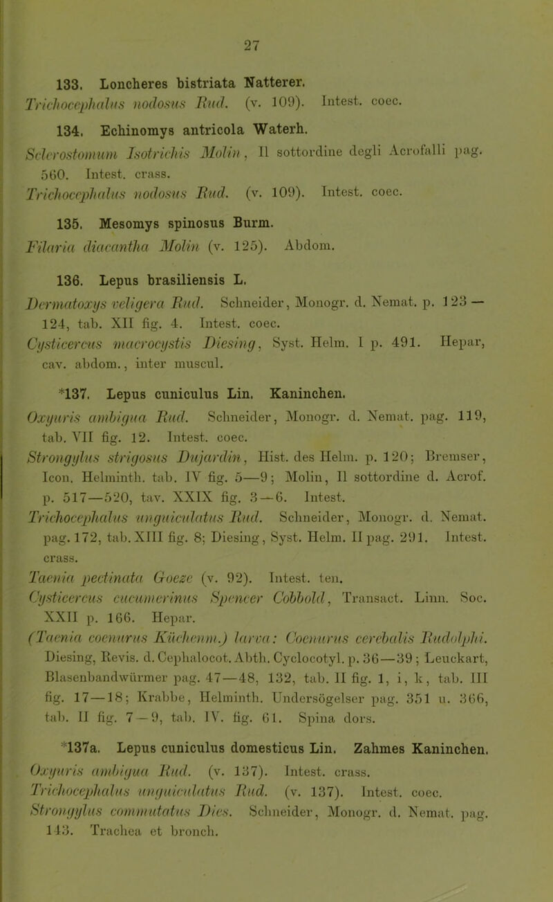 133. Loncheres bistriata Natterer. TnchoccpliüUts nodosus Rnd. (v. 100). Intest, coec. 134. Ecbinomys antricola Waterh. Sclcrostonmm Jsotrickis Molin , 11 sottordine degli Acrofalli pag. 560. Intest, crass. Triclioccph(dus nodosus Bud. (v. 100). Intest, coec. 135. Mesomys spinosus Burm. Fihiria diacantha Molin (v. 125). Abdom. 136. Lepus brasiliensis L. Dermatoxys veligera Bnd. Schneider, Monogr. d. Nemat. p. 123 — 124, tab. XII fig. 4. Intest, coec. Cysticercus nuicrocystis Diesing, Syst. Helm. 1 p. 401. Hepar, cav. abdom., inter muscul. *137. Lepus cuniculus Lin. Kaninchen. Oxynris amhigua BiuL Schneider, Monogr. d. Nemat. pag. 110, tab. VII fig. 12. Intest, coec. Strongylus strigosus Dujardin, Hist, des Helm. p. 120; Bremser, Icon. Helmintb. tab. IV fig. 5—0; Molin, II sottordine d. Acrof. p. 517—520, tav. XXIX fig. 3 — 6. Intest. Trkhocephal'US unguiculütiis Bud. Sclmeider, Monogr. d. Nemat. pag. 172, tab. XIII fig. 8; Diesing, Syst. Helm. II pag. 201. Intest, crass. Taenia pectinata Goezc (v. 02). Intest, ten. Cysticercus cuciinicrinus Spencer Cobbold, Transact. Linn. Soc. XXII p. 166. Hepar. (Taenia coenurus Küehenm.) larva: Coenurus cerehalis Budolphi. Diesing, lievis. d. Ceplialocot. Abth. Cyclocotyl. p. 36—39; Leuckart, Blasenbandwürmer pag. 47—48, 132, tab. II fig. 1, i, k, tab. III fig. 17—18; Krabbe, Helmintb. Undersögelser pag. 351 u. 366, tab. II fig. 7 — 0, tab. IV. fig. 61. Spina dors. *137a. Lepus cuniculus domesticus Lin. Zahmes Kaninchen. Oxynris andtigua Bud. (v. 137). Intest, crass. Trichocephalus unguiculatus Bud. (v. 137). Intest, coec. Strongylus comniutatus Dies. Schneider, Monogr. d. Nemat. ])ag. 143. Trachea et bronch.