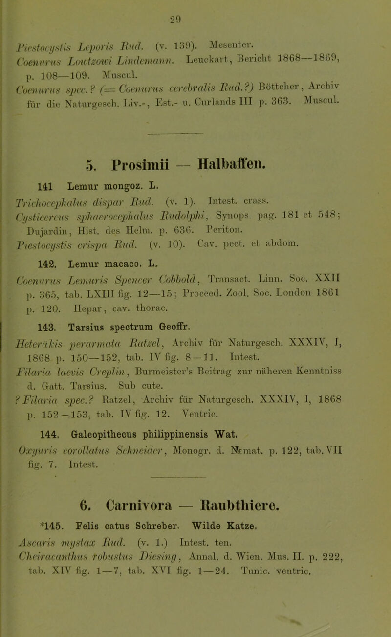 ]*icstoci/stis Lcpoyts Jhul. (v. Meseutcr. Coennrus Lmvtzoici Lhukmann. Leuckart, Bericht 1868 I8o0, p. 108—109. Muscul. Covuunis sju'C-^ ccychvolis lind.?) Böttcliei , Aichiv für die Naturgescli. Llv.-, Kst.- u. Curlands III p. 363. Muscul. 5. Prosimii — Halbaffen. 141 Lemur mongoz. L. Trichoccphahis disjyar JimL (v. 1). Intest, crass. Cfisticercus S2)]iacroc(‘pJi(ihis Rudolphi, Synops. pag. 181 et 548; Dujardin, Hist, des Hehn. p. 636. Beriton. Piesfocystis lind. (v. 10). C'av. pect, et ahdom. 142. Lemur macaco. L. CovnuruH Lemuris S})cucey Cohhold. Transact. ]). 365, tah. LXIII fig. 12—15; Proceed. Zool. p. 120. Hepar, cav. thorac. Linn. Soc. XXII Soc. London 1861 143. Tarsius spectrum Geoffr. Hetcyhl’is peycmnuta liuizel, Archiv für Xaturgesch. XXXIV, I, 1868 p. 150—152, tah. IV fig. 8 — 11. Intest. P'ihiyia laevis CyepUn, Burmeister’s Beitrag zur näheren Kenntniss d. Gatt. Tarsius. Suh cute. Filayia spec.? Ratzel, Archiv für Xaturgesch. XXXIV, I, 1868 p. 152—153, tah. IV fig. 12. Ventric. 144. Galeopithecus philippinensis Wat. Oxyuris coyoUutus Sch)ieidcy, Monogr. d. Nonat. p. 122, tah, VII fig. 7. Intest. 6. Carnivora — Raubthiere. *145. Felis catus Schreber. Wilde Katze. Äscarifi mysiax Biid. (v. 1.) Intest, ten. Cheiracanflms rohtisüis Diesiny, Annal. d. Wien. Mus. II. p. 222,