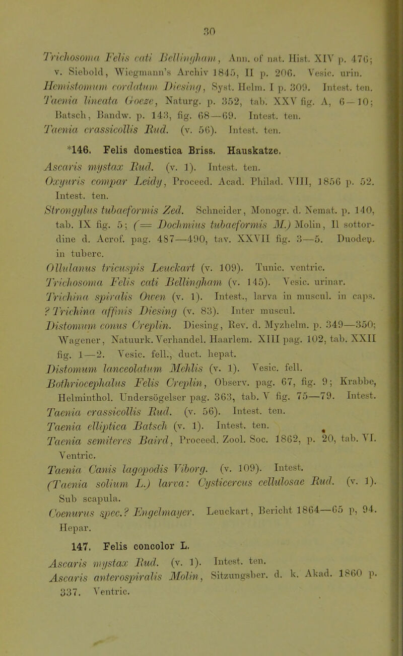 Trichosoma Felis näi Jielli'Hiihani, Aim. of imt. Hist. XIV p, 47G; V. Siebold, Wicgmaun’s Archiv 1845, II p. 200. Vesic. urin. Hcmisionmm cordatnm Dieshuf, Syst. Helm. I p. 30'.). Intest, ten. Taenia Uneata Goeze, Naturg. p. 352, tab. XXV fig. A, 0—10; Ihitsch, IJandw. p. 143, fig. 08 — 09. Intest, ten. Taenia crassicollis Und. (v. 50). Intest, ten. *146. Felis domestica Briss. Hauskatze. Ascaris mystax Itud. (v. 1). Intest, ten. Oxyuris compar Leidy, Proceed. Acad. Pbilad. VII1, 1850 p. 52. Intest, ten. Sironyylus tuhaeformis Zed. Schneider, Alonogr. d. Nemat. p. 140, tab. IX fig. 5; (= Doclimius tuhaeformis il£^ Molin, II sottor- dine d. Acrof. pag. 487—490, tav. XXVII fig. 3—5. Duodey. in tuberc. Olhdanus tricusiiis Leuclcart (v. 109). Tunic. ventric. Trichosoma Felis cati Bellinyliam (v. 145). Vesic. urinar. Trichina spiralis Owen (v. 1). Intest., larva in muscul. in caps. ? Trichina affinis Diesing (v. 83). Inter muscul. IHstommn conus Creplin. Diesing, Rev. d. Myzhelm. p. 349—350; Wagener, Natuurk. Verhandel. Haarlem. XIII pag. 102, tab. XXII fig. 1—2. Vesic. feil., duct. hepat. THstomum lanceolatum Mehlis (v. 1). Vesic. feil. Bothriocephalus Felis Creplin, Observ. pag. 67, fig. 9; Krabbe, Helminthol. Undersögelser pag. 363, tab. \ fig. 75—79. Intest. Taenia crassicollis Bud. (v. 56). Intest, ten. Taenia elliptica Bätsch (v. 1). Intest, ten. ^ Taenia semiteres Baird, Proceed. Zool. Soc. 1862, p. 20, tab. AI. Ventric. Taenia Canis lagopodis Vihorg. (v. 109). Intest. (Taenia solium L.) larva: Cysticercus cellidosae Bud. (v. 1). Sub Scapula. Coenurus spec.? Engelmayer. Leuckart, Bericht 1864—65 p, 94. Hepar. 147. Felis concolor L. Ascaris mystax Bud. (v. 1). Intest, ten. Ascaris anderospiralis Molin, Sitzungsber. d. k. Akad. 1860 p. 337. Ventric.