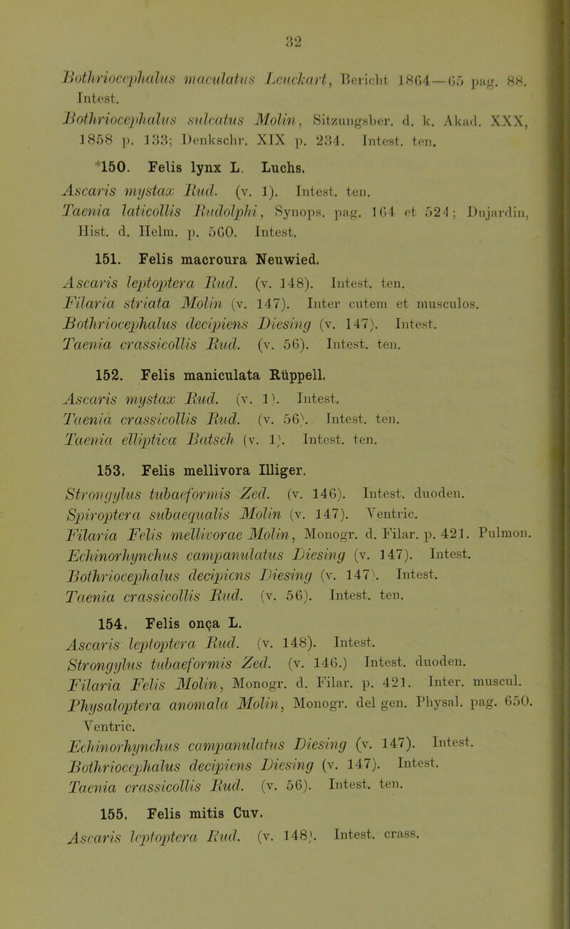 ilothrioccpliülns munilahis Lcvcl'art, Beiiclit J8G4 — Gä pag. 8h, Fntest. Boihrioceplmlits snlcahis Molm, Sitzungsber, d. k. Akad. XXX, 1858 p. 183; Denksclir, XIX p. 234. Intest, teil. *150. Felis lynx L. Luchs. ÄHcaris mystax llud. (v. 1). Intest, ten. Taenia laticolUs Ihldolplli, Synops. pag. 1(*)4 et 521; Dujardin, Hist. d. Helm. p. SCO. Intest. 151. Felis macroura Neuwied. Ascaris lepto2)tera Bud. (v. 148). Intest, ten. T'ilaria striata Alolin (v. 147). Inter entern et musculos. Botliriocephcdus decipiens Diesing (v. 147). Intest. Taenia crassicollis Bud. (v. 56). Intest, ten. 152. Felis maniculata Rüppell. Ascaris mystax Bud. (v. Ib Intest. Taenia crassleolUs Bud. (v. 56). Intest, ten. Taenia elliptica Bätsch (v. 1). lnte.st. ten. 153. Felis mellivora Illiger. Strongylus tubaeformis Zed. (v. 146). Intest, dnoden. Spiroptera subaecpialis Molin (v. 147). Yentric. Filaria Felis melUvorae Alolin, Monogr. d. Filar. p. 421. Pnlmon. Echinorliynchus campamdatus Liesing (v. 147). Intest. Bothriocephedus decipiens Liesing (v. 147\ Intest. Taenia crassicollis Bud. (v. 56). Intest, ten. 154. Felis oiKja L. Ascaris leptoptera Bud. (v. 148). Intest. Strongylus tubaeformis Zed. (v. 146.) Intest, dnoden. Filaria Felis Molin, Monogr. d. Filar. p. 421. Inter, mnscnl. Bhysaloptera anomala Molin, Monogr. del gen. Physal. pag. 650. Yentric. Echinorhynchus campamdatus Liesing (v. 147). Intest. Bothriocephalus decipiens Liesing (v. 147). Intest. Taenia crassicollis Bud. (v. 56). Intest, ten. 155. Felis mitis Cuv.
