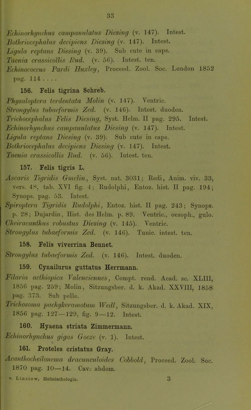 Eclihiarliynclms campanulafus Dicsing (v. 147). Intest. Bothrwccpliahis decipiens Diesing (v. 147). Intest. Lignla reptans Diesing (v. 39). Sub cute in caps. ' Taenia crassicoUis Fud. (v. 56). Intest, ten. Echinococcus Fardi Huccley, Proceecl. Zool. Soc. London 1852 pag. 114 .... 156. Felis tigrina Schreb. Fliysaioptera terdentata 3Iolin (v. 147). Ventric. j Strongylus tiibaeformis Zed. (v. 146). Intest, cluoden. Trichocephahis Felis Diesing, Syst. Helm. II pag. 295. Intest. Echinorliynchus campanulatus Diesing (v. 147). Intest. , Lignla reptans Diesing (v. 39). Sub cute in caps. Dothriocephalus decipiens Diesing (v. 147). Intest. Taenia crassicoUis Fud. (v. 56). Intest, ten. 157. Felis tigris L. 5 Ascaris Tigridis Gmelin, Syst. nat. 3031; Redi, Anim. viv. 33, vers. 48, tab. XVI fig. 4; Rudolpbi, Entoz. hist. II pag. 194; Synops. pag. 53. Intest. Spiroptera Tigridis Fudolphi, Entoz. bist. II pag. 243; Synops. p. 28; Dujardin, Hist, des Helm. p. 89. Ventric., oesoph., gulo. Cheiracanthus rohustus Diesing (v. 145). Ventric. Strongylus tuhaeformis Zed. (v. 146). Tunic. intest, ten. 158. Felis viverrina Bennet. Strongylus tuhaeformis Zed. (v. 146). Intest, duoden. 159. Cynailurus guttatus Herrmann. Filaria aethiopica Valenciennes, Compt. rend. Acad. sc. XLIII, 1856 pag. 259; Molin, Sitzungsber. d. k. Akad. XXVIII, 1858 pag. 373. Sub pelle. Trichosoma pachyheramotum Wedl, Sitzungsber. d. k. Akad. XIX, ' 1856 pag. 127—129, fig, 9—12. Intest. 160. Hyaena striata Zimmermann. I Echinorhynchus gigas Goejse (v. 1). Intest. 161. Proteles cristatus Gray. I Acanthocheilonema dracunculoides Cdbhold, Proceed. Zool. Soc. 1870 pag. 10—14, Cav. abdom. ' V. Lin stow, Helminthologio. 3
