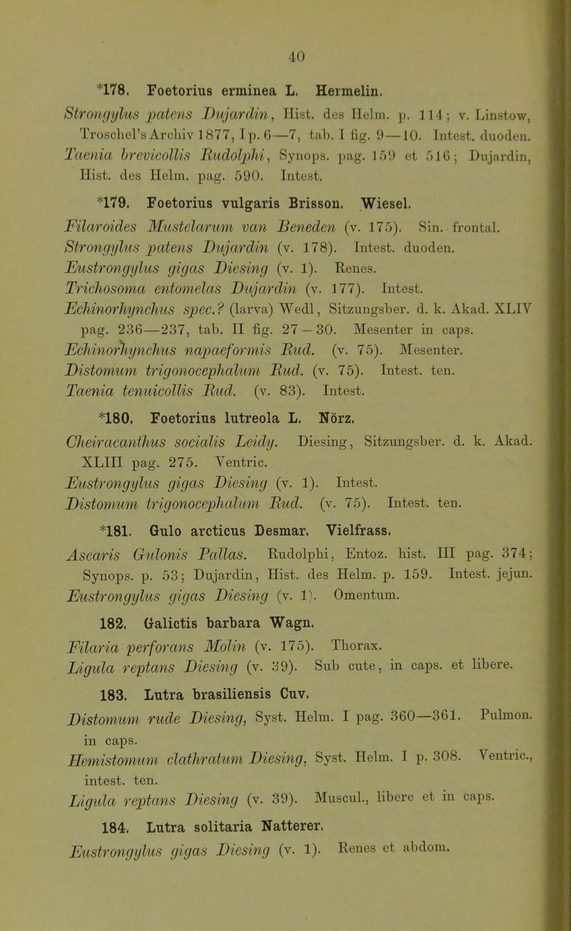 iO *178. Foetorius erminea L. Hermelin. Stromiykis patcns Dujardin, Hist, des Helm. p. 114 ; v. Linstow, Trüschel’sArchiv 1877, Ip. ö—7, talj. I üg. 9—10. Intest, duoden. Taenia hrevicollis Rudolphi, Synops. pag. 1.59 et 516; Dujardin, Hist, des Helm. pag. 590. Intest. *179. Foetorius vulgaris Brisson. Wiesel. Filaroides 3Iustelarum van Beneden (v. 175). Sin. frontal. Strongylus patens Dujardin (v. 178). Intest, duoden. Eustrongylus gigas Diesing (v. 1). Renes. Tricliosoma entomelas Dujardin (v. 177). Intest. Echinorhynchus sp>ec.? (larva) Wedl, Sitzungsber. d. k. Akad. XLIV pag. 236—237, tab. II fig. 27 — 30. Mesenter in caps. Echinor)tynchus napaeformis Bud. (v. 75). Mesenter. Distomum trigonocephalum Bud. (v. 75). Intest, ten. Taenia tenuicollis Bud. (v. 83). Intest. *180. Foetorius lutreola L. Nörz. Cheiracanthus socialis Leidy. Diesing, Sitzungsber. d. k. Akad. XLIII pag. 275. Ventric. Eustrongylus gigas Diesing (v. 1). Intest. Distomum trigonocephalum Bud. (v. 75). Intest, ten. *181. Gulo arcticus Desmar. Vielfrass. Ascaris Gnlonis Pallas. Rudolpbi, Entoz. hist. III pag. 374; Synops. p. 53; Dujardin, Hist, des Helm. p. 159. Intest, jejun. Eustrongylus gigas Diesing (v. 1\ Omentum. 182. Galictis barbara Wagn. Filaria perforans Molin (v. 175). Thorax. Ligula reptans Diesing (v. 39). Sub cute, in caps. et libere. 183. Lutra brasiliensis Cuv. Distomum rüde Diesing, Syst. Helm. I pag. 360—361. Pulmon. in caps. Hemistomum clathratum Diesing, Syst. Helm. I p. 308. Ventnc., intest, ten. Ligula reptans Diesing (v. 39). Muscul., libere et in caps. 184. Lutra solitaria Natterer.