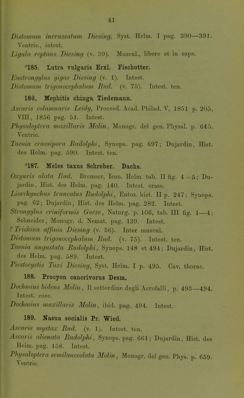 Distomum incrassatum Diesing, Syst. Helm. I pag. 300—391. Ventric., intest. Ligida reptans Diesing (v. 39). Muscul., libere et in caps. *185. Lutra vulgaris Erxl. Fischotter. Eustrongyliis gigas Diesing (v. 1). Intest. Distomum trigonocephalum Und. (v. 75). Intest, ten. 186. Mephitis chinga Tiedemann. Ascaris columnaris Leidy, Proceed. Acad. Philad. V, 1851 p. 205, VIII, 1856 pag. 51. Intest. Physaloptera maxillaris Molin, Monogr. del gen. Physal. p. 645. Ventric. Taenia crassipora RudolpM, Synops. pag. 697; Dujardin, Hist, des Helm. pag. 590. Intest, ten. *187. Meies taxiis Schreber. Dachs. Oxyuris alata lind. Bremser, Icon. Helm. tab. II fig. 4 — 5; Du- jardin, Hist, des Helm. pag. 140. Intest, crass. Liorchynchus triincatiis Rudolplii, Entoz. hist. II p. 247; Synops. pag. 62; Dujardin, Hist, des Helm. pag. 282. Intest. Strongylus criniformis Goeze, Naturg. p. 106, tab. III fig. l—4; Schneider, Monogr. d. Nemat. pag. 139. Intest. ? Trichina afßnts Diesing (v. 56). Inter muscul. Distomum trigonoceplialum Rud. (v. 75). Intest, ten. Taenia angustata Rudolplii, Synops. 148 et 494; Dujardin, Hist, des Helm. pag. 589. Intest. Piestocystis Taxi Diesing, Syst. Helm. I p. 495. Cav, thorac. 188. Procyon cancrivorus Desm. Dochmius hidens Molin, II sottordine degli Acrofalli, p. 493—494. Intest, coec. Dochmius maxillaris Molin, ibid. pag. 494. Intest. 189. Nasua socialis Pr. Wied. Ascaris mystax Rud. (v. 1). Intest, ten. Ascaris alienata Rudolplii, Synops. pag. 661; Dujardin, Hist, des Helm. pag. 158. Intest. Physaloptera semilanceolata Molin, Monogr. del gen. Phys. p. 659. Ventric.