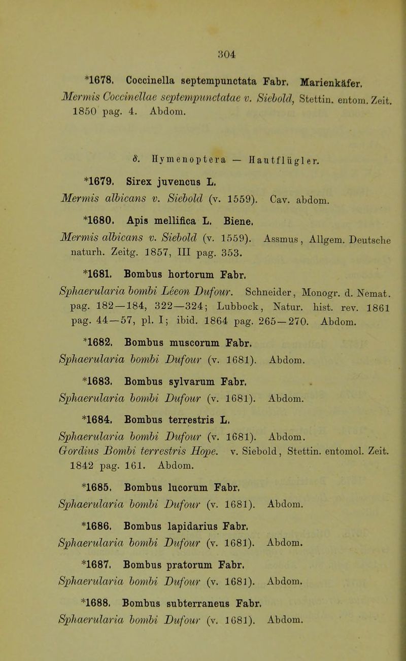 ;{04 *1678. Coccinella septempunctata Fahr. Marienkäfer. Mermis Coccincllae scptempunctatae v. Siehold, Stettin, entom. Zeit. 1850 pag. 4. Abdom. S. Ilymenoptera — llautfl ügl er. *1679. Sirex jnvencus L. Mermis albicans v. Siehold (v. 1559). Cav. abdom. *1680. Apis mellifica L. Biene. Mermis albicans v. Siebold (v. 1559). Assmus, Allgem. Deutsche naturh. Zeitg. 1857, III pag. 353. *1681. Bombns hortorum Fahr. Sphaerularia bombi Leeon Dufour. Schneider, Monogr. d. Nemat. pag. 182 — 184, 322—324; Lubbock, Natur, hist. rev. 1861 pag. 44—57, pl. I; ibid. 1864 pag. 265—270. Abdom. *1682. Bombns muscorum Fahr. Sphaerularia bombi Dufour (v. 1681). Abdom. *1683. Bombns sylvarnm Fahr. Sphaerularia bombi Dufour (v. 1681). Abdom. *1684. Bombns terrestris L. Sphaerularia bombi Dufour (v. 1681). Abdom. Gordius Dombi terrestris Hope. v. Siebold, Stettin, entomol. Zeit. 1842 pag. 161. Abdom. *1685. Bombns Incornm Fahr. Sphaerularia bombi Dufour (v. 1681). Abdom. *1686. Bombns lapidarins Fahr. Sphaerularia bombi Dufour (v. 1681). Abdom. *1687. Bombns pratornm Fahr. Sphaerularia bombi Dufour (v. 1681). Abdom. *1688. Bombns snbterranens Fahr. Sphaerularia bombi Dufour (v. 1681). Abdom.