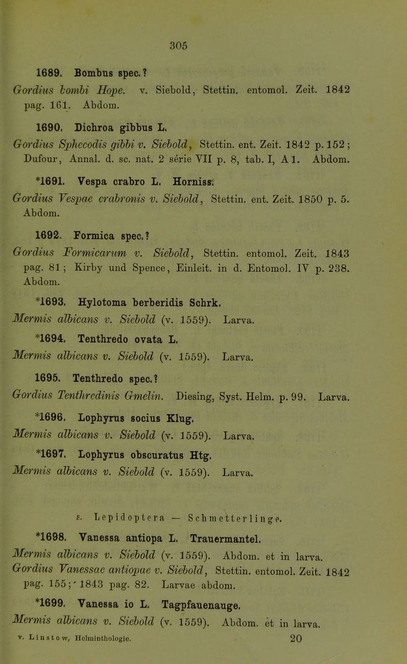 1689. Bombns spec. ? Gordius homhi Hope. v. Siebold, Stettin, entomol. Zeit. 1842 pag. IGl. Abdom. 1690. Dicbroa gibbus L. Gordius SpJiccodis gihhi v. Siebold, Stettin, ent. Zeit. 1842 p. 152 ; Dufour, Annal. d. sc. nat. 2 serie VII p. 8, tab. I, Al. Abdom. *1691. Vespa crabro L. Horniss-. Gordius Vespae crabronis v. Siebold, Stettin, ent. Zeit. 1850 p. 5. Abdom. 1692. Formica spec.? Gordius Formicarum v. Siebold, Stettin, entomol. Zeit. 1843 pag. 81 ; Kirby und Spence, Eiiileit. in d. Entomol. IV p. 238. Abdom. *1693. Hylotoma berberidis Schrk. Mermis albicans v. Siebold (v. 1559). Larva. *1694. Tenthredo ovata L. Mermis albicans v. Siebold (v. 1559). Larva. 1695. Tenthredo spec.? Gordius Tenthredims Gmelin. Diesing, Syst. Helm. p. 99. Larva. *1696. Lophyms socius Klug. Mermis albicans v. Siebold (v. 1559). Larva. *1697. Lophyms obscuratus Htg. Mermis albicans v. Siebold (v. 1559). Larva. a. L e p i (1 0 p t c r a — S c li m e 11 e r 1 i n g p. *1698. Vanessa antiopa L. Trauermantel. Mermis albicans v. Siebold (v. 1559). Abdom. et in lai-va. Gordius Vanessae antiopae v. Siebold, Stettin, entomol. Zeit. 1842 pag. 155;' 1843 pag. 82. Larvae abdom. *1699. Vanessa io L. Tagpfauenauge. Mermis albicans v. Siebold (v. 1559). Abdom. et in larva. V. Linstovv, Ilolmiothologie. 20