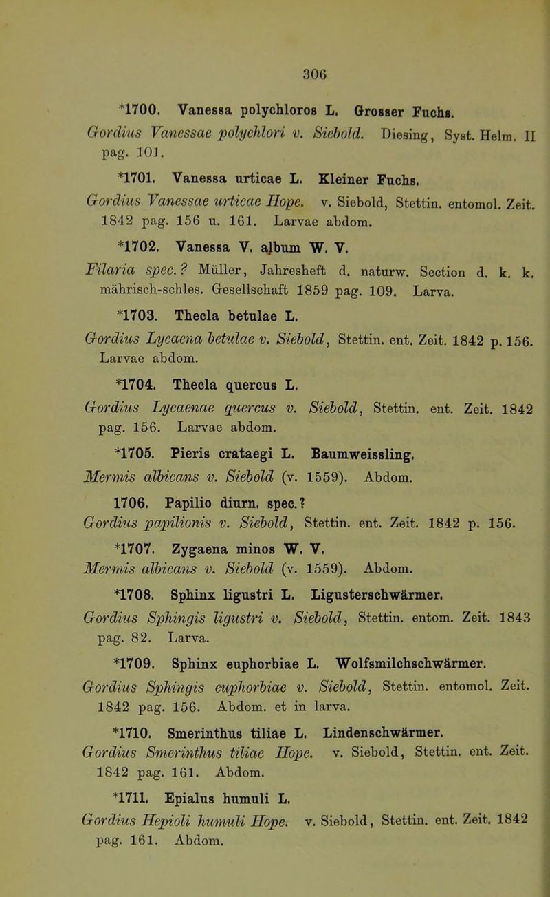 *1700. Vanessa polychloros L. Grosser Fuchs. Gordins Vanessae polyddori v. Siehold. Diesing, Syst. Helm. II pag. 101. *1701. Vanessa urticae L. Kleiner Fuchs. Gordius Vanessae urticae Hope. v. Siebold, Stettin, entomol. Zeit. 1842 pag. 156 u. 161. Larvae abdom. *1702. Vanessa V. ajbum W. V. Füaria spec.? Müller, Jahresheft d. naturw. Section d. k. k. mährisch-schles. Gesellschaft 1859 pag. 109. Larva. *1703. Thecla betulae L. Gordius Lycaena betulae v. Siebold, Stettin, ent. Zeit. 1842 p. 156. Larvae abdom. *1704. Thecla quercus L. Gordius Lycaenae quercus v. Siebold, Stettin, ent. Zeit. 1842 pag. 156. Larvae abdom. *1705. Pieris crataegi L. Baumweissling. Mermis albicans v. Siebold (v. 1559). Abdom. 1706. Papilio diurn. spec.? Gordius papilionis v. Siebold, Stettin, ent. Zeit. 1842 p. 156. *1707. Zygaena minos W. V. Mermis albicans v. Siebold (v. 1559). Abdom. *1708. Sphinx ligustri L. Ligusterschwärmer. Gordius SpJiingis ligustri v. Siebold, Stettin, entom. Zeit. 1843 pag. 82. Larva. *1709. Sphinx euphorbiae L. Wolfsmilchschwänner. Gordius Sphingis euphorbiae v. Siebold, Stettin, entomol. Zeit. 1842 pag. 156. Abdom. et in larva. *1710. Smerinthus tiliae L. Lindenschwärmer. Gordius Smerinthus tiliae Hope. v. Siebold, Stettin, ent. Zeit. 1842 pag. 161. Abdom. *1711. Epialus humuli L. Gordius Hepioli humuli Hope. v. Siebold, Stettin, ent. Zeit. 1842
