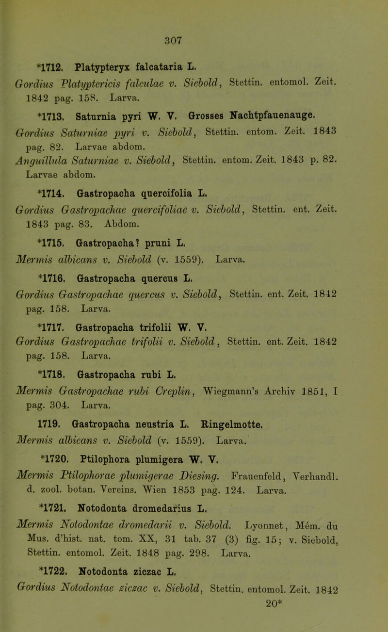 *1712. Platjrpteryx falcataria L. Gm'dius Platyptericis falculae v. Siehold, Stettin, entomol. Zeit, 1842 pag. 158. Larva. *1713. Saturnia pyri W. V. Grosses Nachtpfauenauge. Gordius Saturniae pyri v. Siehold, Stettin, entom. Zeit. 1843 pag. 82. Larvae abdom. Anguühila Saturniae v. Siehold, Stettin, entom. Zeit. 1843 p. 82. Larvae abdom. *1714. Gastropacha quercifolia L. Gordius Gastropaehae quercifoliae v. Siehold, Stettin, ent. Zeit. 1843 pag. 83. Abdom. *1715. Gastropacha? pruni L. Mermis alhicans v. Siehold (v. 1559). Larva. *1716. Gastropacha quercus L. Gordius Gastropaehae quercus v. Siehold, Stettin, ent. Zeit. 1842 pag. 158. Larva. *1717. Gastropacha trifolii W. V. Gordius Gastropaehae trifolii v. Siehold, Stettin, ent. Zeit. 1842 pag. 158. Larva. *1718. Gastropacha rubi L. Mermis Gastropaehae ruhi Creplin, Wiegmann’s Archiv 1851, I pag. 304. Larva. 1719. Gastropacha neustria L. Eingelmotte. Mermis alhicans v. Siehold (v. 1559). Larva. *1720. Ptilophora plumigera W. V. Mermis Ptilophorae plumigerae Diesing. Frauenfeld, Verband!, d. zool. botan. Vereins. Wien 1853 pag. 124. Larva. *1721. Notodonta dromedarius L. Mermis Notodontae dromedarU v. Siehold. Lyonnet, Mem. du Mus. d’hist. nat. tom. XX, 31 tab. 37 (3) fig. 15; v. Siebold, Stettin, entomol. Zeit. 1848 pag. 298. Larva. *1722. Notodonta ziczac L. Gordius Notodontae ziczac v. Siehold, Stettin, entomol. Zeit. 1842 20*