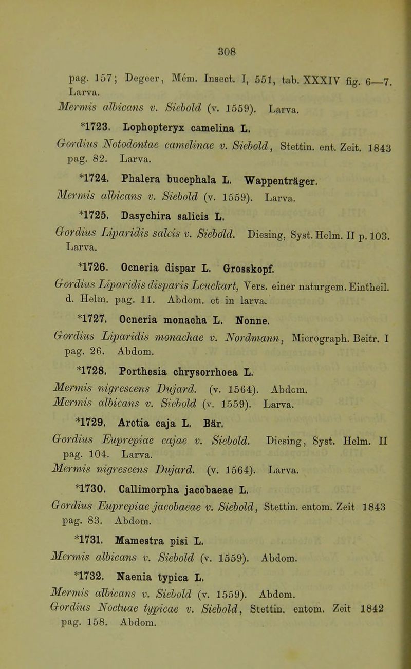 pag. 157; Degeer, Mem. Insect. I, 551, tab. XXXIV fig. 6—7. Larva, Mermis albicans v. Siebolcl (v. 1559). Larva. *1723. Lophopteryx camelina L. Gordius Notodontae camelinae v. Siebold, Stettin, ent. Zeit. 1843 pag. 82. Larva. *1724. Phalera bucephala L. Wappenträger. Mermis albieans v. Siebold (v. 1559). Larva. *1725. Dasychira salicis L. Gordius Liparidis salcis v. Siebold. Diesing, Syst. Helm. II p. 103. Larva. *1726. Ocneria dispar L. Grosskopf. Gordius Liparidis disparis Leuchart, Vers, einer naturgem. Eintheil. d. Helm. pag. 11. Abdom, et in larva. *1727. Ocneria monacba L. Nonne. Gordius Liparidis monacliae v. Nordmann, Micrograph. Beitr. I pag. 26. Abdom. *1728. Porthesia chrysorrhoea L. Mermis nigrescens Dujard. (v. 1564). Abdcm. Mermis albieans v. Siebold (v. 1559). Larva. *1729. Arctia caja L. Bär. Gordius Lkiprepiae eajae v. Siebold. Diesing, Syst. Helm. II pag. 104. Larva. Mermis nigrescens Dujard. (v. 1564). Larva. *1730. Callimorpha jacobaeae L. Gordius Euprepiae jacobaeae v. Siebold, Stettin, entom. Zeit 1843 pag. 83. Abdom. *1731. Mamestra pisi L. Mermis albicans v. Siebold (v. 1559). Abdom. *1732. Naenia typica L. Merm'is albicans v. Siebold (v. 1559). Abdom. Gordius Noctuae typicae v. Siebold, Stettin, entom. Zeit 1842