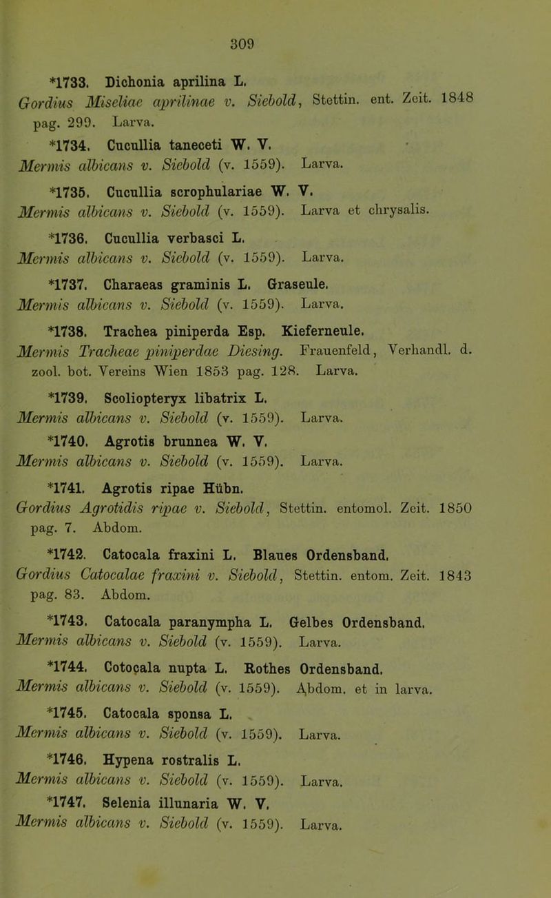 *1733. Dichonia aprilina L. Gordius Miscliae aprilinae v. Siehold, Stettin, ent. Zeit. 1848 pag. 299. Larva. *1734. Cucullia taneceti W. V. Mermis albicans v. Siebold (v. 1559). Larva. *1735. Cucullia scrophulariae W. V. Mermis albicans v. Siebold (v. 1559). Larva et chrysalis. *1736. Cucullia verbasci L. Mermis albicans v. Siebold (v. 1559). Larva. *1737. Charaeas graminis L. Graseule. Mermis albicans v. Siebold (v. 1559). Larva. *1738. Trachea piniperda Esp. Kieferneule. Mermis Traeheae piniperdae Diesing. Frauenfeld, Verhandl. d. zool. bot. Vereins Wien 1853 pag. 128. Larva. *1739. Scoliopteryx libatrix L. Mermis albicans v. Siebold (v. 1559). Larva. *1740. Agrotis brunnea W. V. Mermis albicans v. Siebold (v. 1559). Larva. *1741. Agrotis ripae Hübn. Gordius Agrotidis ripae v. Siebold, Stettin, entomol. Zeit. 1850 pag. 7. Abdom. *1742. Catocala fraxini L. Blaues Ordensband. Gordius Catoealae fraxini v. Siebold, Stettin, entom. Zeit. 1843 pag. 83. Abdom. *1743. Catocala paranympha L. Gelbes Ordensband. Mermis albieans v. Siebold (v. 1559). Larva. *1744. Cotocala nupta L. Rothes Ordensband. Mermis albieans v. Siebold (v. 1559). A,bdom. et in larva. *1745. Catocala sponsa L. Mermis albicans v. Siebold (v. 1559). Larva. *1746. Hypena rostralis L. Mermis albicans v. Siebold (v. 1559). Larva. *1747. Selenia illunaria W. V. Mermis albicans v. Siebold (v. 1559). Larva.
