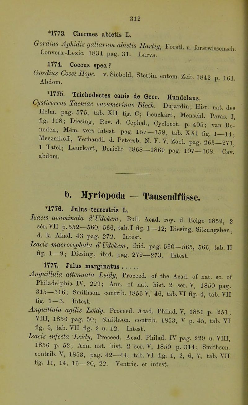*1773, Chermes abietis L. Gordius Äphidis (jallarum abietis llartig, Forstl. u. forBtwissenscli Convers.-Lexic. 1834 pag. 31. Larva. 1774. Coccus spec. ? Gordius Cocci Hope. v. Siebold, Stettin, entom. Zeit. 1842 p. 16 r Abdom. ^ n77ö. Trichodectes canis de Geer. Hundelaus. Cyshcerciis Taeniae cucumerinae Bloch. Dujardin, lügt. nat. des Helm. pag. 575, tab. XII fig. C; Leuckart, Menschl. Paras. I, fig. 118; Diesing, Eev. d. Cephal., Cyclocot. p. 405; van ße- neden, Mem. vers intest. jDag. 157 — 158, tab. XXI fig. 1—14. Mecznikoff, Verhandl. d. Petersb. N. F. V. Zool. pag. 263-271,’ 1 Tafel; Leuckart, Bericht 1868—1869 pag. 107—108. Cav. abdom. b. Myriopoda — Tausendfüsse. *1776. Julus terrestris L. Isacis acuTYiinata d Zldelcem, Bull. Acad. roy. d. Beige 1859 2 ser. VII p.552 560, 566, tab. I fig. 1—12; Diesing, Sitzungsber., d. k. Akad. 43 pag. 272. Intest. Isacis macrocephala clüddcem, ibid. pag. 560—565, 566, tab. II fig. 1—9; Diesing, ibid. pag. 272—273. Intest. 1777. Julus marginatus Anguillula atteniiata Leidy, Proceed. of the Acad. of nat. sc. of Philadelphia IV, 229; Ann. of nat. hist. 2 ser. V, 1850 pag. 315—316; Smithson. contrib. 1853 V, 46, tab. VI fig. 4, tab. VII fig- 1 — 3. Intest. Anguillula agilis Leidy, Proceed. Acad. Philad. V, 1851 p. 251; VIII, 1856 pag. 50; Smithson. contrib. 1853, V p. 45, tab. VI fig. 5, tab. VII fig. 2 u. 12. Intest. Isacis infecta Leidy, Proceed. Acad. Philad. IV pag. 229 u. VIII, 1856 p. 52; Ann. nat. hist. 2 ser. V, 1850 p. 314; Smithson. contrib. V, 1853, pag. 42—44, tab. VI fig. 1, 2, 6, 7, tab. VII fig- II) 14, 16—20, 22. Veutric. et intest.