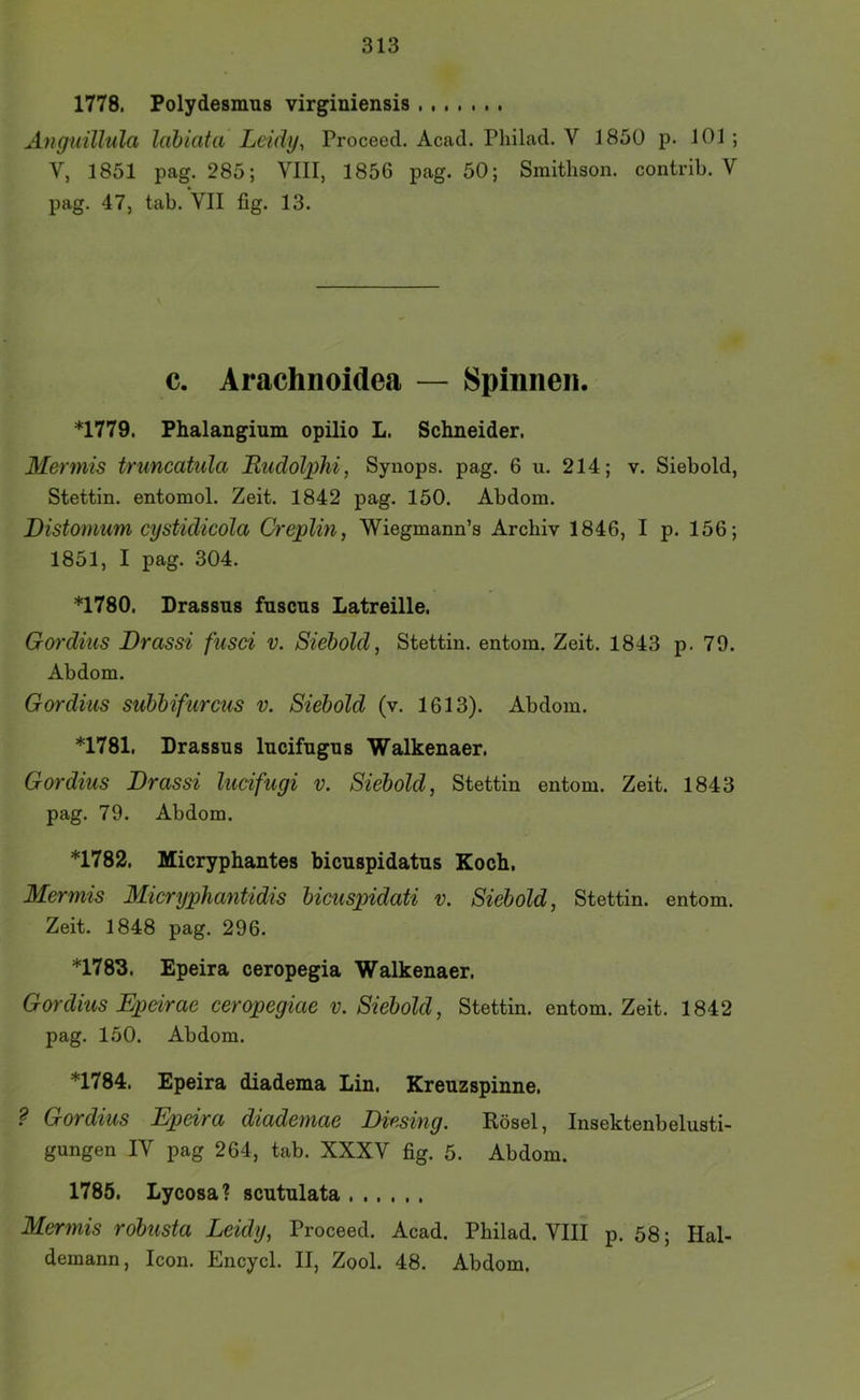 1778. Polydesnms virginiensis Anguillula labiata Leidy, Proceed. Acad. Philad. V 1850 p. 101 ; V, 1851 pag. 285; VIII, 1856 pag. 50; Smitlison. contrib. V pag. 47, tab. VII fig. 13. c. Arachnoidea — Spinnen. *1779. Phalangium opilio L. Schneider. Mermis truncatula Ludolphi, Synops. pag. 6 u. 214; v. Siebold, Stettin, entomol. Zeit. 1842 pag. 150. Abdom. Distonmm cystidicola Creplin, Wiegmann’s Archiv 1846, I p. 156; 1851, I pag. 304. *1780. Drassns fuscns Latreille. Gordius Drassi fusci v. Siebold, Stettin, entom. Zeit. 1843 p. 79. Abdom. Gordius subbifurcus v. Siebold (v. 1613). Abdom. *1781. Drassus lucifngus Walkenaer. Gordius Drassi lucifugi v. Siebold, Stettin entom. Zeit. 1843 pag. 79. Abdom. *1782. Micryphantes bicnspidatns Koch. Mermis Mieryphantidis bieuspidati v. Siebold, Stettin, entom. Zeit. 1848 pag. 296. *1783. Epeira ceropegia Walkenaer. Gordius Epärae ceropegiae v. Siebold, Stettin, entom. Zeit. 1842 pag. 150. Abdom. *1784. Epeira diadema Lin. Kreuzspinne. ? Gordius Epeira diademae Diesing. Rösel, Insektenbelusti- gungen IV pag 264, tab. XXXV fig. 5. Abdom. 1785. Lycosa? scutulata Mermis robusta Leidy, Proceed. Acad. Philad. VIII p. 58; Hal- demann, Icon. Encycl. II, Zool. 48. Abdom.