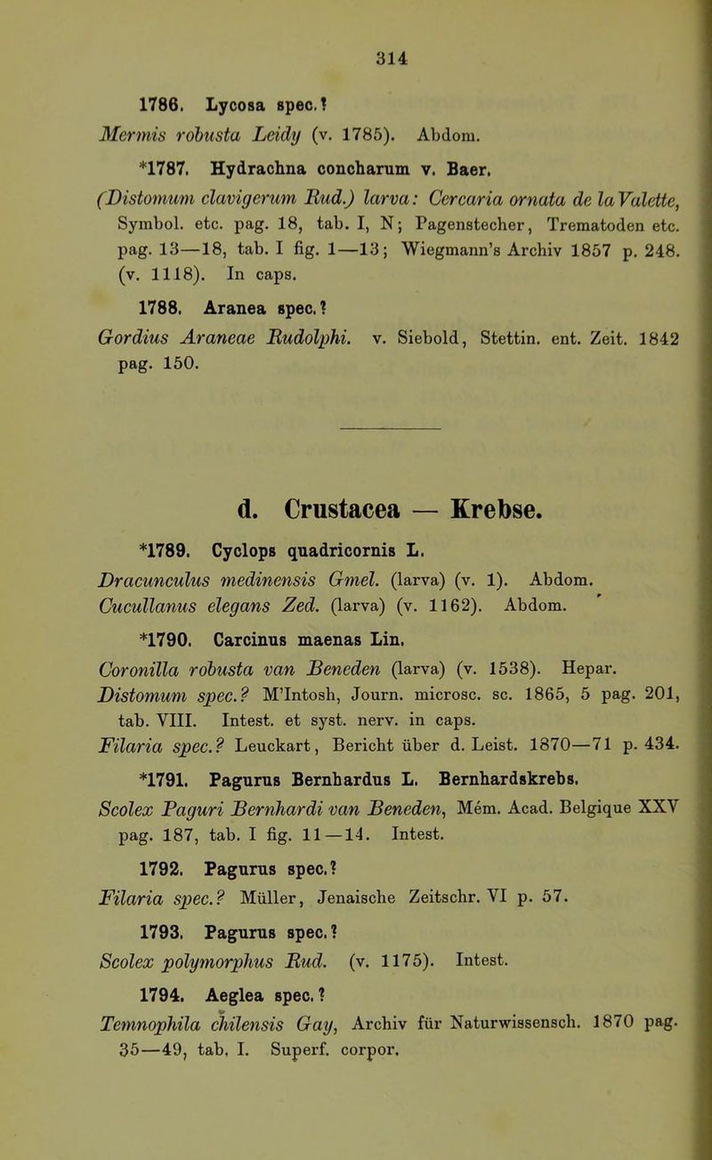 1786. Lycosa spec.! Mermis rohusta Leidy (v. 1785). Abdom. *1787, Hydrachna conchamm v. Baer. (Distomum clavigerum Rud.) larva: Ccrcaria ornata de laValette, Symbol, etc. pag. 18, tab. I, N; Pagenstecher, Trematoden etc. pag. 13—18, tab. I fig. 1—13; Wiegmann’s Archiv 1857 p. 248. (v. 1118). In caps. 1788, Aranea spec.? Gordius Araneae Rudolphi. v. Siebold, Stettin, ent. Zeit. 1842 pag. 150. d. Crustacea — Krebse. *1789. Cyclops qaadricornis L, Dracunculus medinensis Gmel. (larva) (v. 1). Ab dom. Cucullanus elegans Zed. (larva) (v. 1162). Abdom. *1790. Garcinus maenas Lin. Coronilla robusta van Beneden (larva) (v. 1538). Hepar. Distomum spec.? M’Intosh, Journ. microsc. sc. 1865, 5 pag. 201, tab. VIII. Intest, et syst. nerv, in caps. Filaria spec.? Leuckart, Bericht über d. Leist. 1870—71 p. 434. *1791. Pagnrus Bernhardus L. Bernhardskrebs. Scolex Paguri Bernhardt van Beneden., Mem. Acad. Belgique XXV pag. 187, tab. I fig. 11—14. Intest. 1792. Pagnms spec.? Filaria spec.? Müller, Jenaische Zeitschr. VI p. 57. 1793. Pagurus spec. ? Scolex polymorphus Rud. (v. 1175). Intest. 1794. Aeglea spec. ? V Temnophila chilensis Gay, Archiv für Naturwissensch. 1870 pag. 35—49, tab, I. Superf. corpor.